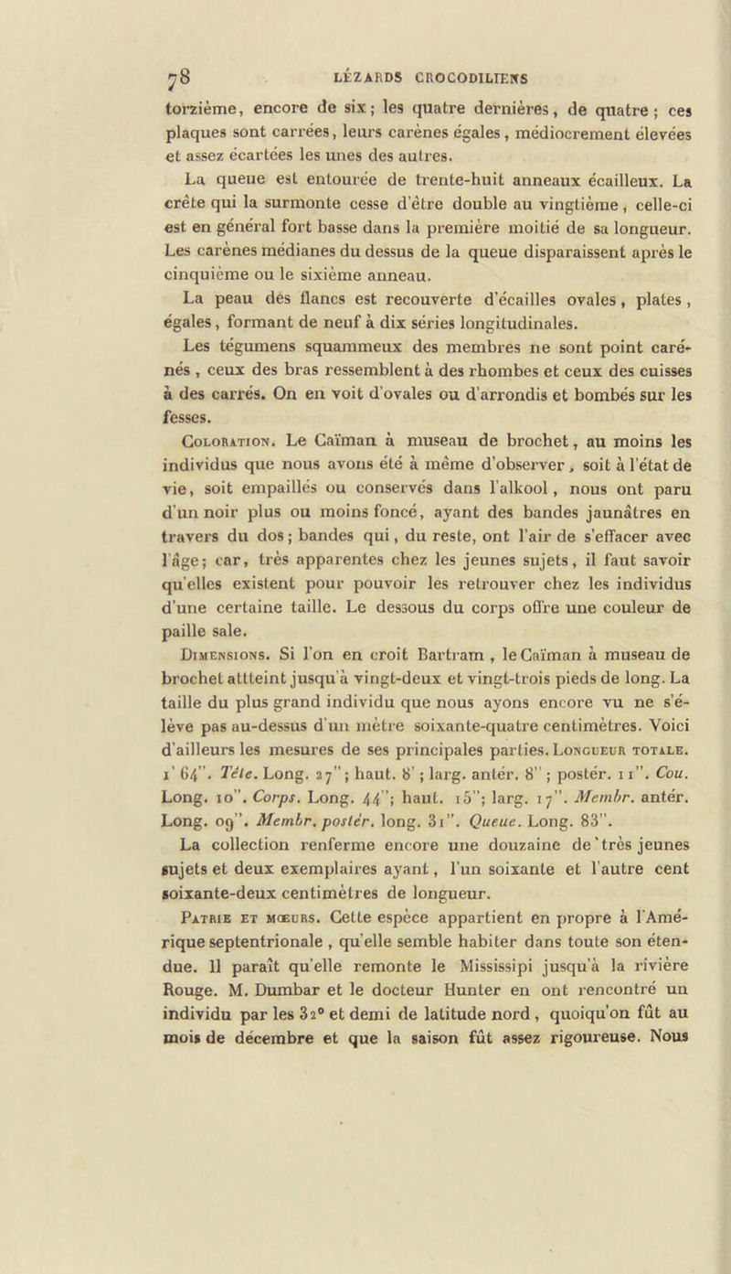 torzième, encore de six; les quatre dernières, de quatre; ces plaques sont carrées, leurs carènes égales, médiocrement élevées et assez écartées les unes des autres. La queue est entourée de trente-huit anneaux écailleux. La crête qui la surmonte cesse d’être double au vingtième, celle-ci est en général fort basse dans la première moitié de sa longueur. Les carènes médianes du dessus de la queue disparaissent après le cinquième ou le sixième anneau. La peau des flancs est recouverte d’écailles ovales, plates, égales, formant de neuf à dix séries longitudinales. Les tégumens squammeux des membres ne sont point caré- nés , ceux des bras ressemblent à des rbombes et ceux des cuisses à des carrés. On en voit d’ovales ou d’arrondis et bombés sur les fesses. Coloration. Le Caïman à museau de brochet, au moins les individus que nous avons été à même d’observer. soit à l’état de vie, soit empaillés ou conservés dans l’alkool, nous ont paru d’un noir plus ou moins foncé, ayant des bandes jaunâtres en travers du dos ; bandes qui, du reste, ont l’air de s’effacer avec l'âge; car, très apparentes chez les jeunes sujets, il faut savoir quelles existent pour pouvoir les retrouver chez les individus d’une certaine taille. Le dessous du corps ofl’re une couleur de paille sale. Dimensions. Si l’on en croit Bartram , le Caïman à museau de brochet attteint jusqu’à vingt-deux et vingt-trois pieds de long. La taille du plus grand individu que nous ayons encore vu ne s’é- lève pas au-dessus d'un mètre soixante-quatre centimètres. Voici d’ailleurs les mesures de ses principales parties. Longueur totale. i’ 64 ”• Tête. Long. 27; haut. 8’ ; larg. antér. 8” ; postér. 11”. Cou. Long. 10”. Corps. Long. 44”; haut. i5”; larg. 17”. Memhr. antér. Long. 09”. Memhr. poster, long. 3i”. Queue. Long. 83”. La collection renferme encore une douzaine de'très jeunes sujets et deux exemplaires ayant, l’un soixante et l’autre cent soixante-deux centimètres de longueur. Patrie et moeurs. Cette espèce appartient en propre à l'Amé- rique septentrionale , qu’elle semble habiter dans toute son éten- due. 11 paraît qu’elle remonte le Mississipi jusqu’à la rivière Rouge. M. Dumbar et le docteur Hunter en ont rencontré un individu par les 32® et demi de latitude nord, quoiqu’on fût au mois de décembre et que la saison fût assez rigoureuse. Nous