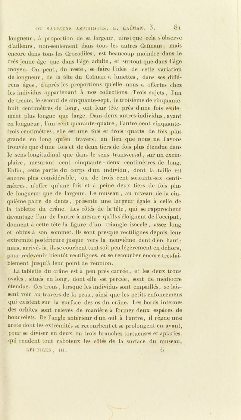longueur, îi j)ropor(ion de sa largeur, ainsique cela s’observe d’ailleurs, iion-seuleinent dans tous les autres Caïmans, mais encore dans tous les Crocodiles, est beaucoup moindre dans le très jeune âge que dans l’âge adulte, et surtout que dans l’âge moyen. On peut, du reste, se faire l’idée de cette variation de longueur, de la tête du Caïman à lunettes, dans ses diffé- rens âges, d après les proportions qu’elle nous a offertes chez les individus appartenant à nos collections. Trois sujets , l’un de trente, le second de cinquante-sept, le troisième de cinquante- huit centimètres de long, ont leur tête près d’une fois seule- ment plus longue que large. Dans deux autres individus, ayant en longueur, l un cent quarante-quatre , l’autre cent cinquante- trois centimètres, elle est une fois et trois quarts de fois plus gi-ande en long qu’en travers ; au lieu que nous ne l’avons trouvée que d'une fois et de deux tiers de fois plus étendue dans le sens longitudinal que dans le sens transversal, sur un exem- plaire, mesurant cent cinquante - deux centimètres de long. Enfin, cette partie du corps d’un individu , dont la taille est encore plus considérable, ou de trois cent soixante-six centi- mètres, n'offre qu'une fois et à peine deux tiers de fois plus de longueur que de largeur. Le museau , au niveau de la cin- quième paire de dents, présente une largeur égale à celle de la tablette du crâne. Les côtés de la tete , qui se rapprochent davantage l'un de l’autre à mesure qu'ils s’éloignent de l’occiput, donnent à cette tète la figure d’un triangle isocèle, assez long et obtus à son sommet. Us sont presque rectilignes depuis leur extrémité postérieme jusque vers la neuvième dent d’en haut ; mais, arrivés là, ils se courbent tant soit peu légèrement en dehors, pour redevenir bientôt rectilignes, et se recourber encore très fai- blement jusqu’à leur point de réunion. La tablette du crâne est à peu près carrée, et les deux trous ovales, situés en long, dont elle est percée, sont de médiocre étendue. Ces trous, lorsque les individus sont empaillés, se lais- sent voir au travers de la peau, ainsi que les petits enfoncemens qui existent sur la surface des os du crâne. Les bords internes des orbites sont relevés de manière à former deux espèces de bourrelets. De l’angle antérieur d’un œil à l’autre, il règne une arête dont les extrémités se recourbent et se prolongent en avant, pour se diviser en deux ou trois branches tortueuses et aplaties, qui rendent tout raboteux les côtés de la surface du museau, «Fi'TiT.r..s, ni. (i
