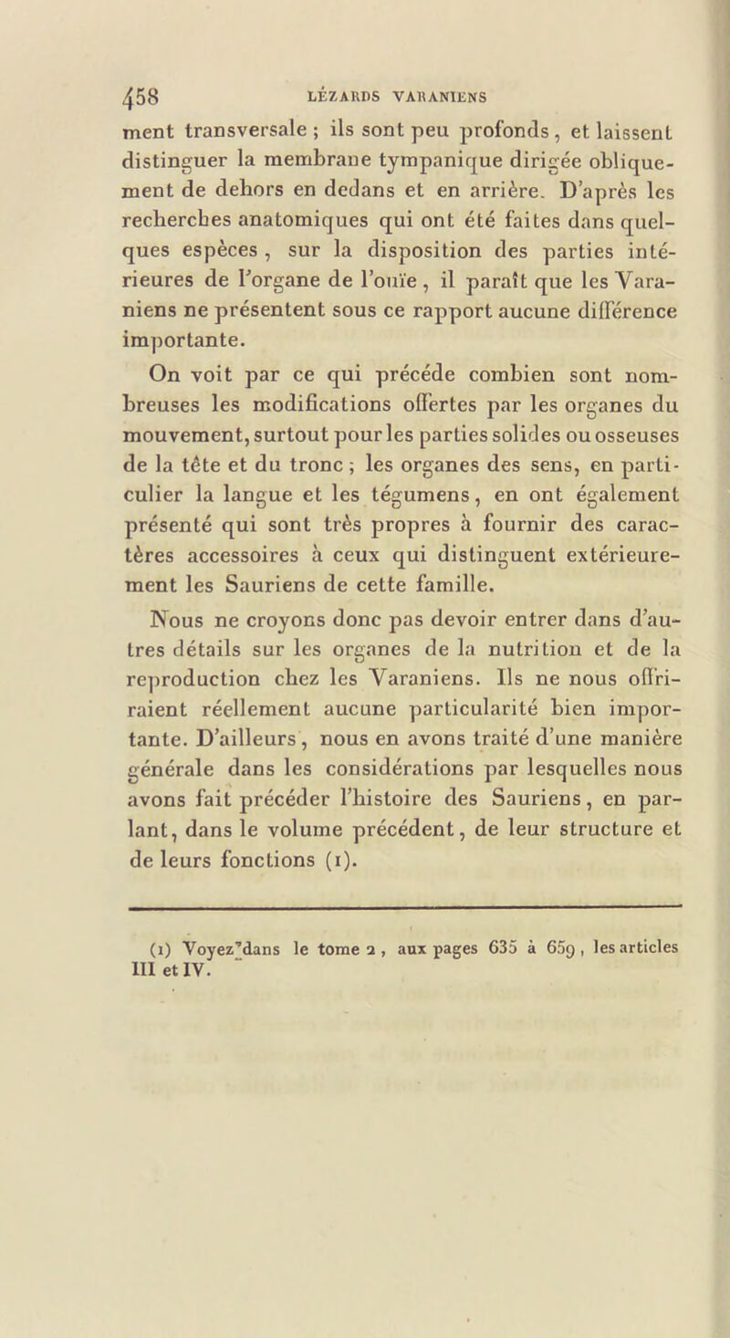 ment transversale ; ils sont peu profonds , et laissent distinguer la membrane tympanique dirigée oblique- ment de dehors en dedans et en arrière. D’après les recherches anatomiques qui ont été faites dans quel- ques espèces , sur la disposition des parties inté- rieures de l'organe de l’ouïe , il paraît que les Vara- niens ne présentent sous ce rapport aucune différence importante. On voit par ce qui précédé combien sont nom- breuses les modifications offertes par les organes du mouvement, surtout pour les parties solides ou osseuses de la tête et du tronc ; les organes des sens, en parti- culier la langue et les tégumens, en ont également présenté qui sont très propres à fournir des carac- tères accessoires à ceux qui distinguent extérieure- ment les Sauriens de cette famille. Nous ne croyons donc pas devoir entrer dans d’au- tres détails sur les organes de la nutrition et de la reproduction chez les Varaniens. Ils ne nous offri- raient réellement aucune particularité bien impor- tante. D’ailleurs , nous en avons traité d’une manière générale dans les considérations par lesquelles nous avons fait précéder l’histoire des Sauriens, en par- lant, dans le volume précédent, de leur structure et de leurs fonctions (i). (i) Voyez’dans le tome 2, aux pages 635 à 65g, les articles III et IV.