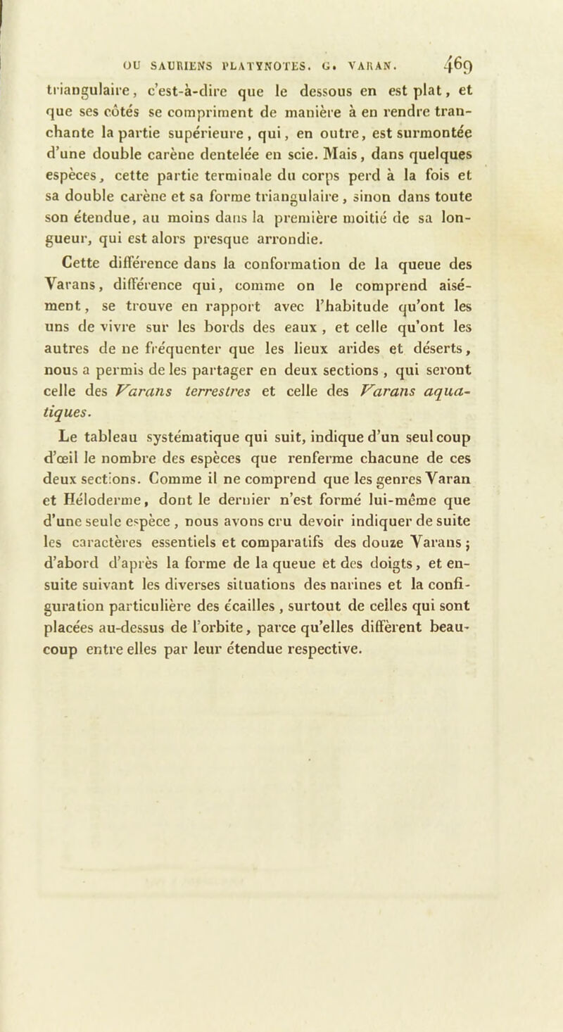 triangulaire, c’est-à-clirc que le dessous en est plat, et que ses côtés se compriment de manière à en rendre tran- chante la partie supérieure, qui, en outre, est surmontée d’une double carène dentelée en scie. Mais, dans quelques espèces, cette partie terminale du corps perd à la fois et sa double carène et sa forme triangulaire, sinon dans toute son étendue, au moins dans la première moitié de sa lon- gueur, qui est alors presque arrondie. Cette différence dans la conformation de la queue des Varans, différence qui, comme on le comprend aisé- ment , se trouve en rapport avec l’habitude qu’ont les uns de vivre sur les bords des eaux , et celle qu’ont les autres de ne fréquenter que les lieux arides et déserts, nous a permis de les partager en deux sections , qui seront celle des Varans terrestres et celle des Varans aqua- tiques. Le tableau systématique qui suit, indique d’un seul coup d’œil le nombre des espèces que renferme chacune de ces deux sections. Comme il ne comprend que les genres Varan et Héloderme, dont le dernier n’est formé lui-même que d’une seule espèce , nous avons cru devoir indiquer de suite les caractères essentiels et comparatifs des douze Varans ; d’abord d’après la forme de la queue et des doigts, et en- suite suivant les diverses situations des narines et la confi- guration particulière des écailles , surtout de celles qui sont placées au-dessus de l’orbite, parce qu’elles diffèrent beau- coup entre elles par leur étendue respective.