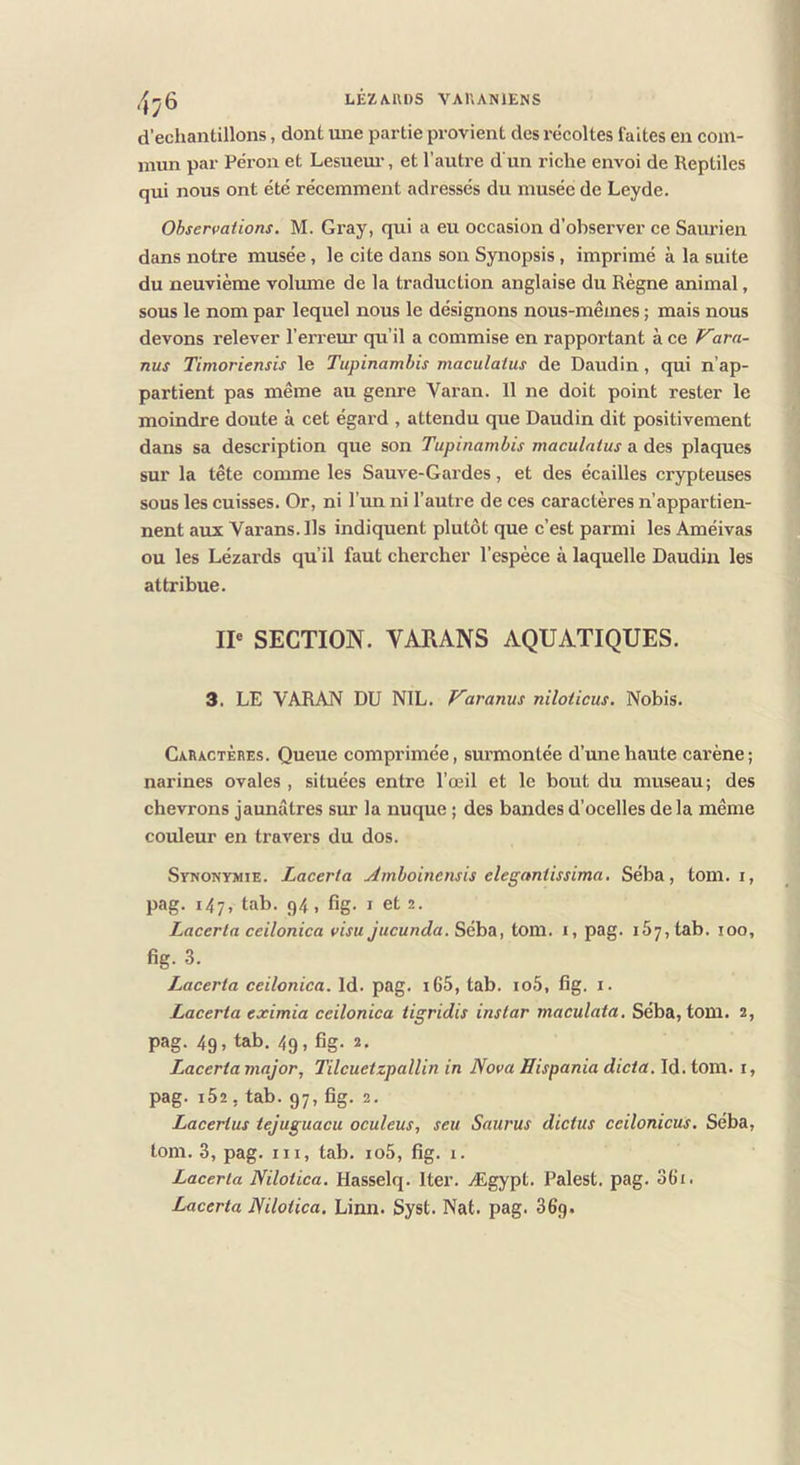 ,-^^5 LÊZA.1U)S VAUANIENS d'échantillons, dont une partie provient des récoltes faites en com- mun par Pérou et Lesuem-, et l’autre d un riche envoi de Reptiles qui nous ont été récemment adressés du musée de Leyde. Observations. M. Gray, qui a eu oecasion d’observer ce Saurien dans notre musée, le cite dans son Synopsis, imprimé à la suite du neuvième volume de la traduction anglaise du Règne animal, sous le nom par lequel nous le désignons nous-mêmes ; mais nous devons relever l’erreur qu’il a commise en rapportant à ce Vara- nus Timoriensis le Tupinambis maculatus de Daudin, qui n’ap- partient pas même au genre Vai’an. 11 ne doit point rester le moindre doute à cet égard , attendu que Daudin dit positivement dans sa description que son Tupinambis maculatus a des plaques sur la tête comme les Sauve-Gardes, et des écailles crypteuses sous les cuisses. Or, ni l’un ni l’autre de ces caractères n’appartien- nent aux Varans. Ils indiquent plutôt que c’est parmi les Améivas ou les Lézards qu’il faut chercher l’espèce à laquelle Daudin les attribue. IP SECTION. VARANS AQUATIQUES. 3. LE VARAN DU NIL. F'aranus niloticus. Nobis. Caractères. Queue comprimée, surmontée d’une haute carène; narines ovales , situées entre l’œil et le bout du museau; des chevrons jaunâtres sur la nuque ; des bandes d’ocelles delà même couleur en travers du dos. Synonymie. Lacerta yimboinensis elegnntissima. Séba, tom. i, pag. 147, tab. 94, fig. I et 2. Lacerta ceilonica visu Jucunda. Séha, tom. i, pag. 167, tab. 100, fig. 3. Lacerta ceilonica. Id. pag. iG5, tab. io5, fig. i. Lacerta eximia ceilonica tigridis instar maculata. Séba, tom. 2, pag. 49. tab. 49, fig. 2. Lacerta major^ Tilcuetzpallin in Nova Hispania dicta. Id.tom. i, pag. 162, tab. 97, fig. 2. Lacertus tejuguacu oculeus, seu Sauras dictas ceilonicus. Séba, tom. 3, pag. III, tab. io5, fig. 1. Lacerta Nilotica. Hasselq. Iter. Ægypt. Palest. pag. 061. Lacerta Nilotica. Linn. Syst. Nat. pag. 36g.