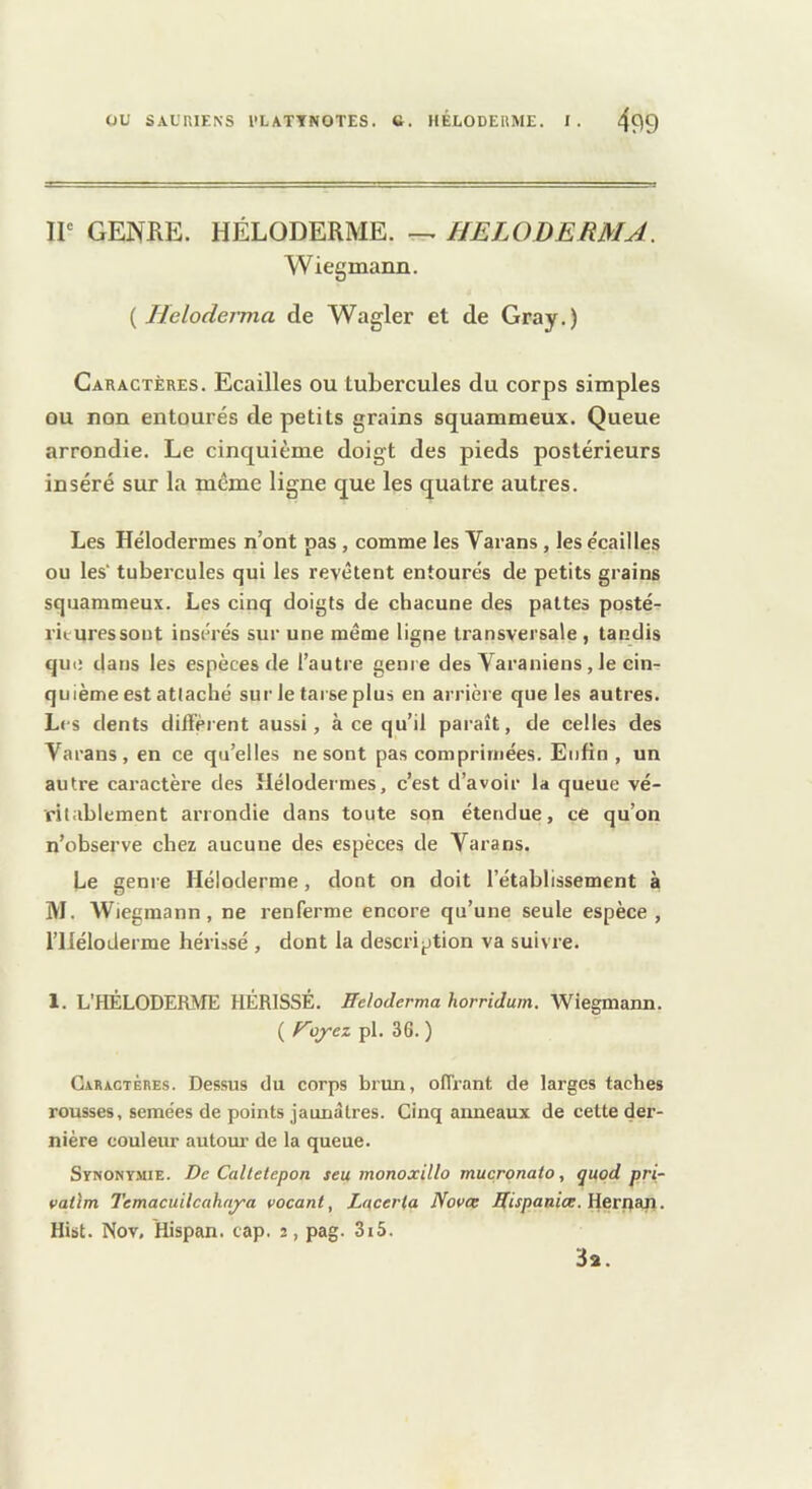 IP GENRE. HÉLODERME. HELODERMA. Wiegmann. ( Heloderma de Wagler et de Gray.) Caractères. Ecailles ou tubercules du corps simples ou non entourés de petits grains squammeux. Queue arrondie. Le cinquième doigt des pieds postérieurs inséré sur la même ligne que les quatre autres. Les Hélodermes n’ont pas, comme les Varans, les e'cailles ou les' tubercules qui les revêtent entourés de petits grains squammeux. Les cinq doigts de chacune des pattes posté- rituressout insére's sur une même ligne transversale , tandis que dans les espèces de l’autre genre des Varaniens, le cin- quième est attaché sur le tarse plus en arrière que les autres. Les dents diffèrent aussi, à ce qu’il paraît, de celles des Varans, en ce qu’elles ne sont pas comprimées. Enfin, un autre cai-actère des Hélodermes, c’est d’avoir la queue vé- ritablement arrondie dans toute son étendue, ce qu’on n’observe chez aucune des espèces de Varans. Le genre Héloderme, dont on doit l’établissement à M. Wiegmann, ne renferme encore qu’une seule espèce, riiéloderme hériasé , dont la description va suivre. 1. L’HÉLODERME HÉRISSÉ. Heloderma horridum. Wiegmann. ( Hoj’ez pl. 36. ) Caractères. Dessus du corps brun, offrant de larges taches rousses, semées de points jaunâtres. Cinq anneaux de cette der- nière couleur autour de la queue. Synonymie. De Caltetepon seu monoxillo muçronato, quqd pri- vai'im Temacuilcahnj~a vacant, Lacerta Novee Hispanioe. Heriian. Hibt. Nov, Hispan. cap. 2, pag. 3i5. 3a.