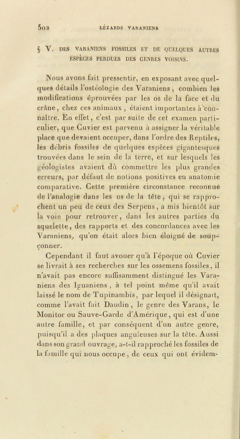 § V. DES VARANIENS FOSSILES ET DE QUELQUES AUTRES ESPÈCES PERDUES DES GENRES VOISINS. Nous avons fait pressentir, en exposant avec quel- ques détails Fostéologie des Varaniens , combien les modifications éprouvées par les os de la face et du crâne, chez ces animaux, étaient importantes à^con- naître. En effet, c’est par suite de cet examen parti- culier, que Cuvier est parvenu à assigner la véritable place que devaient occuper, dans l’ordre des Reptiles, les débris fossiles de quelques espèces gigantesques trouvées dans le sein de la terre, et sur lesquels les géologistes avaient dû commettre les plus grandes erreurs, par défaut de notions positives en anatomie comparative. Cette première circonstance reconnue de l’analogie dans les os de la tête, qui se rappro- chent un peu de ceux des Serpens, a mis bientôt sur la voie pour retrouver, dans les autres parties du squelette, des rapports et des concordances avec les Varaniens^ qu’on était alors bien éloigné de soup- çonner. i Cependant il faut avouer qu’à l’époque où Cuvier se livrait à ses rccberclies sur les ossemens fossiles, il n’avait pas encore suffisamment distingué les Vara- niens des Iguaniens , à tel point même qu’il avait laissé le nom de Tupinambis, par lequel il désignait, comme l’avait fait Daudin , le genre des Varans, le Monitor ou Sauve-Garde d’Amérique, qui est d’une autre famille, et par conséquent d’un autre genre, puisqu’il a des plaques anguleuses sur la tête. Aussi dans son grand ouvrage, a-t-il rapproché les fossiles de la famille qui nous occupe , de ceux qui ont évidem-