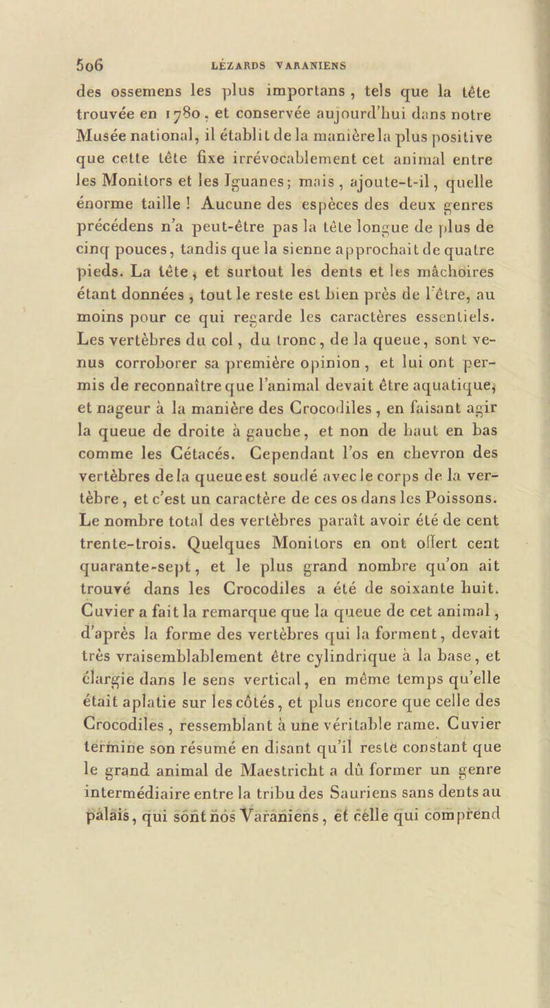 des ossemens les plus importans , tels que la tête trouvée en 1780. et conservée aujourd’hui dans notre Musée national, il établit de la manièrela plus positive que cette tête fixe irrévocablement cet animal entre les Monitors et les Iguanes; mais , ajoute-t-il, quelle énorme taille ! Aucune des espèces des deux genres précédens n’a peut-être pas la tête longue de plus de cinq pouces, tandis que la sienne approchait de quatre pieds. La lête^ et surtout les dents et les mâchoires étant données , tout le reste est bien près de 1 être, au moins pour ce qui regarde les caractères essentiels. Les vertèbres du col, du tronc , de la queue, sont ve- nus corroborer sa première opinion, et lui ont per- mis de reconnaître que l’animal devait être aquatique^ et nageur à la manière des Grocoililes , en faisant agir la queue de droite à gauche, et non de haut en bas comme les Cétacés. Cependant l’os en chevron des vertèbres delà queue est soudé avec le corps de la ver- tèbre , et c’est un caractère de ces os dans les Poissons. Le nombre total des vertèbres paraît avoir été de cent trente-trois. Quelques Monitors en ont olïert ceat quarante-sept, et le plus grand nombre qu’on ait trouvé dans les Crocodiles a été de soixante huit. Cuvier a fait la remarque que la queue de cet animal, d’après la forme des vertèbres qui la forment, devait très vraisemblablement être cylindrique à la base, et élargie dans le sens vertical, en même temps qu’elle était aplatie sur les côtés, et plus encore que celle des Crocodiles , ressemblant à une véritable rame. Cuvier termine son résumé en disant qu’il reste constant que le grand animal de Maestricbt a dû former un genre intermédiaire entre la tribu des Sauriens sans dents au palais, qui sont nos Varàniens, et cèlle qui comprend