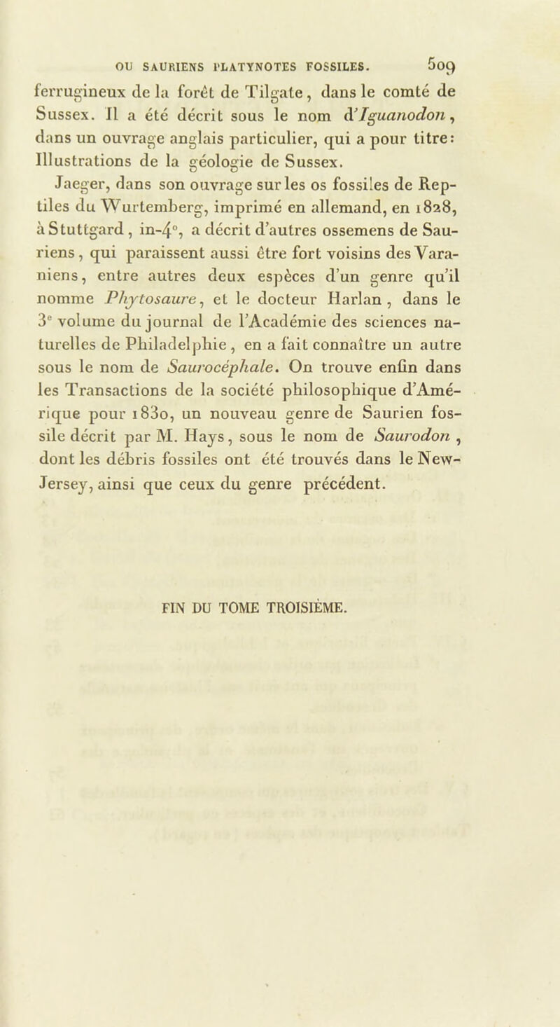 ferrugineux de la forêt de Tilgate, dans le comté de Sussex. Il a été décrit sous le nom à’Iguanodon ^ dans un ouvrage anglais particulier, qui a pour titre: Illustrations de la géologie de Sussex. Jaeger, dans son ouvrage sur les os fossiles de Rep- tiles du Wurtemberg, imprimé en allemand, en 1828, àStuttgard, in-4'’, a décrit d’autres ossemens de Sau- riens , qui paraissent aussi être fort voisins des Vara- niens, entre autres deux espèces d’un genre qu’il nomme Phjtosaure^ et le docteur Harlan , dans le 3® volume du journal de l’Académie des sciences na- turelles de Philadelphie , en a fait connaître un autre sous le nom de Saurocéphale. On trouve enfin dans les Transactions de la société philosophique d’Amé- rique pour i83o, un nouveau genre de Saurien fos- sile décrit par M. Hays, sous le nom de Saurodon , dont les débris fossiles ont été trouvés dans le New- Jersey, ainsi que ceux du genre précédent. FIN DU TOME TROISIÈME.