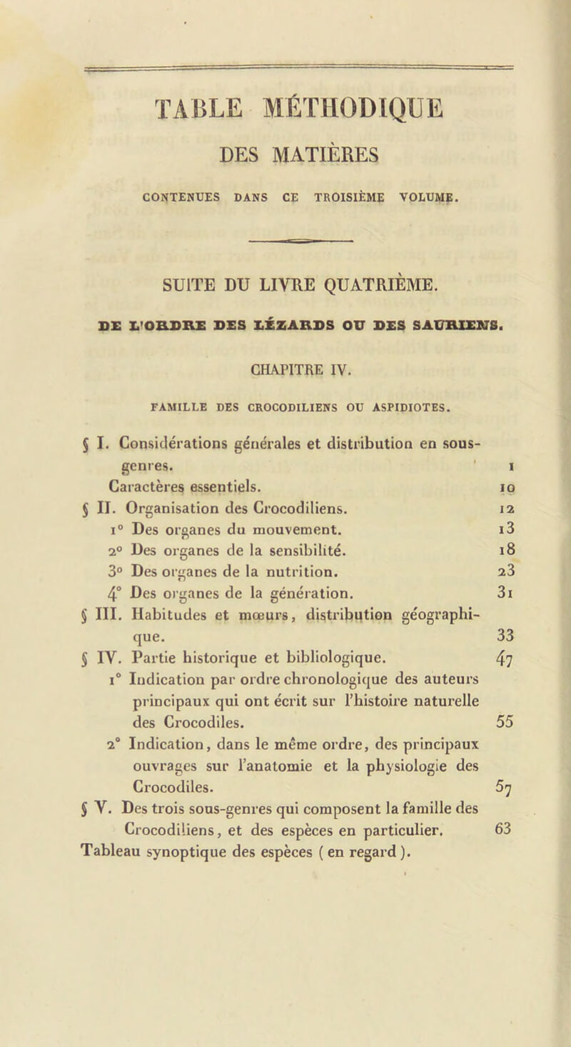 TABLE MÉTHODIQUE DES MATIÈRES CONTENUES DANS CE TROISIÈME VOLUME. SUITE DU LIVRE QUATRIÈME. SX I.’OaDKE DES EÉZARDS OU DES SAURIENS. CHAPITRE IV. FAMILLE DES CROCODILIENS OU ASPIDIOTES. § I. Considérations générales et distribution en sous- genres. I Caractères essentiels. lo 5 II. Organisation des Crocodiliens. 12 1° Des organes du mouvement. i3 2° Des organes de la sensibilité. 18 3° Des organes de la nutrition. 23 4° Des organes de la génération. 3i § III. Habitudes et mœurs, distribution géographi- que. 33 S IV. Partie historique et bibliologique. 4? 1° ludication par ordre chronologique des auteurs principaux qui ont écrit sur l’histoire naturelle des Crocodiles. 55 2® Indication, dans le même ordi’e, des principaux ouvrages sur l’anatomie et la physiologie des Crocodiles. 5^ 5 V. Des trois sous-genres qui composent la famille des Crocodiliens, et des espèces en particulier. 63 Tableau synoptique des espèces ( en regard ).