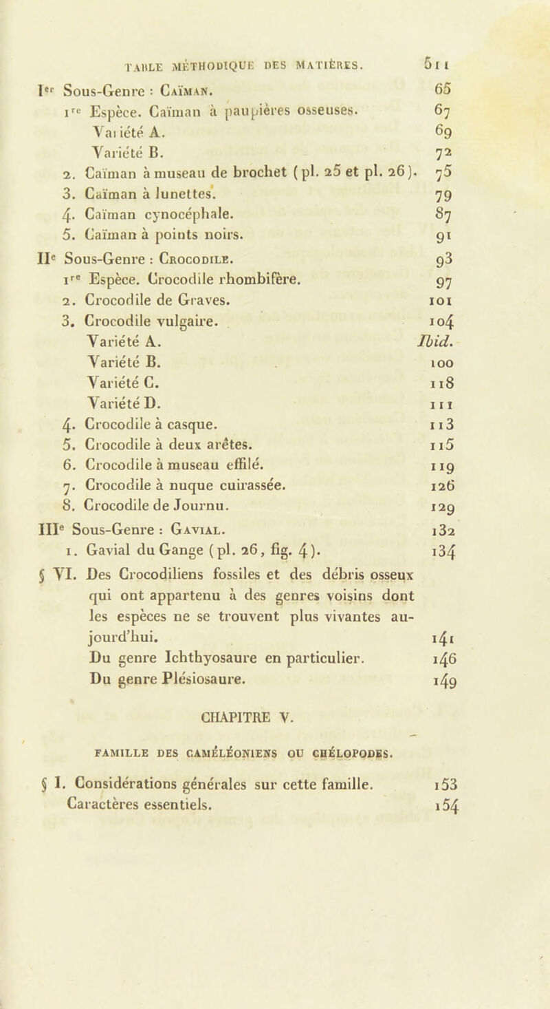 !“■ Sous-Genre : Caïman. 65 Espèce. Caïman à paupières osseuses. 67 VaiiétéA. 69 Yariété B. 72 2. Caïman à museau de brochet (pl. 25 et pl. 26). 75 3. Caïman à lunettes’. 79 4. Caïman cynocépliale. 87 5. Caïman à points noirs. gi II® Sous-Genre : Crocodile. g3 Espèce. Crocodile rhombifère. 97 2. Crocodile de Graves. loi 3. Crocodile vulgaire. io4 Variété A. Ibid. Yariété B. 100 Yariété C. 118 Yariété D. iii 4. Crocodile à casque. ii3 5. Crocodile à deux arêtes. ii5 6. Crocodile à museau effilé. 119 7. Crocodile à nuque cuirassée. 126 8. Crocodile de Journu. 129 III® Sous-Genre : Gavial. 182 I. Gavial du Gange (pl. 26, fîg. 4). i34 5 YI. Des Crocodiliens fossiles et des débris osseux qui ont appartenu à des genres voisins dont les espèces ne se trouvent plus vivantes au- jourd’hui. i4i Du genre Ichthyosaure en particulier. 146 Du genre Plésiosaure. i4g CHAPITRE V. FAMILLE DES CAMÉLÉONIENS OU CHÉLOPODES. § 1. Considérations générales sur cette famille. Caractères essentiels. 153 154