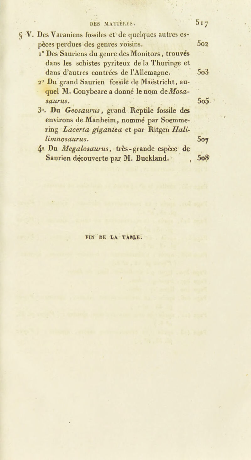 i)ES MATIÉUES. 617 § V. Des Varaniens fossiles et'de quelques autres es- pèces perdues des genres voisins. 5oa I® Des Sauriens du genre des Monitors, trouvés dans les schistes pyriteux de la Thuringe et dans d’autres contrées de l’Allemagne. 5o3 2° Du grand Saurien fossile de Maëstricht, au- quel M. Conybeare a donné le nom àeMosa- saurus. ^ 5o$ 3®. Du Geosaurus, grand Reptile fossile des environs de Manheim, nommé par Soemme- ring Lacerta gigantta et par Ritgen Hali~ limnosaurus. 5oj 4® Du Megalosaurus, très-grande espèce de Saurien découverte pai’ M. Buckland. , 5o8 FIN DE IiA TABLE.