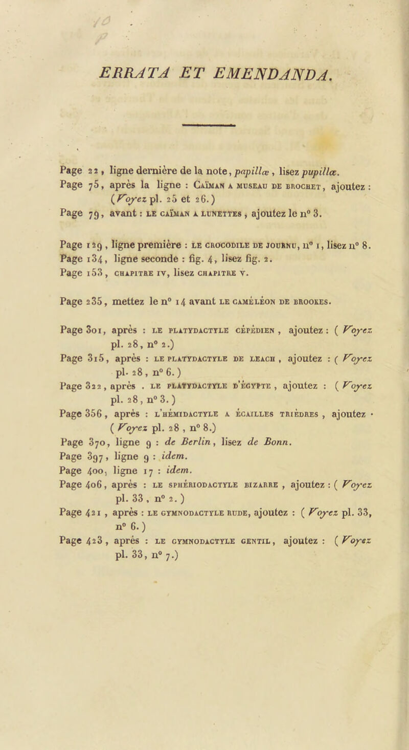 J ERRATA ET EMENDANDA. Page 2 2, ligne dernière de la note, papillœ, lisez pupillœ. Page 75, après la ligne : CAÏMiiN a museau de brochet, ajoutez : {^Voyez pl. 25 et 26.) Page 79, avant : le caïman a lunettes , ajoutez le n® 3. Page 129 , ligne première : le crocodile de jouenu, u® i , lisez n® 8. Page 184, ligne seconde : fig. 4, lisez fig. 2. Page i53, chapitre iv, lisez chapitre v. Page 235, mettez le n® 14 avant le caméléon de brookes. PageSoi, après : le platvdacttle cépédien , ajoutez: ( Voyez pl. 28, n® 2.) Page 3i5, après : le platydactyle de leach , ajoutez : ( Voyez pl- 28 , n® 6. ) Page 822, après . le plattdactvle d’égypte , ajoutez : Voyez pl. 28, n® 3. ) Page 356, après : l’hémidactyle a écailles trièdres , ajoutez • ( Voyez pl. 28 , n® 8.) Page 870, ligne 9 : de Berlin, lisez de Bonn. Page 897, ligne 9 : idem. Page 400, ligne 17 : idem. Page 406, après : le sphériodactyle bizarre , ajoutez : ( Voyez pl. 33 , n® 2. ) Page 421 , après : le gymnodactyle rude, ajoutez : ( Voyez pl. 33, n® 6.) Page 428, après : le gymnodactyle gentil, ajoutez : {Voyez pl. 33, n® 7.)