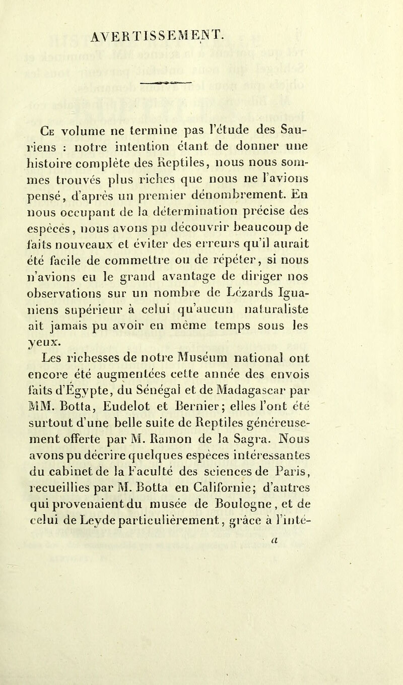 AVERTISSEMENT. Ce volume ne termine pas l’étude des Sau- riens : notre intention étant de donner une histoire complète des Reptiles, nous nous som- mes trouvés plus riches que nous ne l’avions pensé, d’après un premier dénombrement. En nous occupant de la détermination précise des espèces, nous avons pu découvrir beaucoup de faits nouveaux et éviter des erreurs qu’il aurait été facile de commettre ou de répéter, si nous n’avions eu le grand avantage de diriger nos observations sur un nombre de Lézards Xgua- niens supérieur à celui qu’aucun naturaliste ait jamais pu avoir en même temps sous les yeux. Les richesses de notre Muséum national ont encore été augmentées cette année des envois laits d’Égvpte, du Sénégal et de Madagascar par MM. Botta, Eudelot et Bernier; elles l’ont été surtout d’une belle suite de Reptiles généreuse- ment offerte par M. Rainon de la Sagra. Nous avons pu décrire quelques espèces intér essantes du cabinet de la Faculté des sciences de Paris, recueillies par M. Botta en Californie; d’autres qui provenaient du musée de Boulogne , et de celui de Leyde particulièrement, grâce à l’inté- a