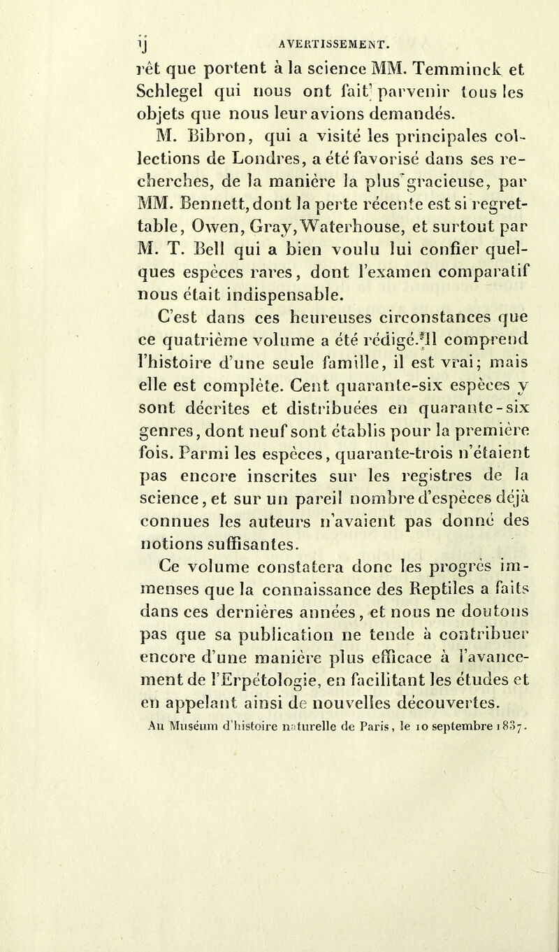 rêt que portent à la science MM. Temminck et Schlegel qui nous ont fait’parvenir tous les objets que nous leur avions demandés. M. Bibron, qui a visité les principales col- lections de Londres, a été favorisé dans ses re- cherches, de la manière la plus'gracieuse, par MM. Bennett, dont la perte récente est si regret- table, Owen, Gray,Waterhouse, et surtout par M. T. Bell qui a bien voulu lui confier quel- ques especes rares, dont l’examen comparatif nous était indispensable. C’est dans ces heureuses circonstances que ce quatrième volume a été rédigé.*!! comprend l’histoire d’une seule famille, il est vrai; mais elle est complète. Cent quarante-six espèces y sont décrites et distribuées en quarante-six genres, dont neuf sont établis pour la première fois. Parmi les espèces, quarante-trois n’étaient pas encore inscrites sur les registres de la science, et sur un pareil nombre d’espèces déjà connues les auteurs n’avaient pas donné des notions suffisantes. Ce volume constatera donc les progrès im- menses que la connaissance des Reptiles a faits dans ces dernières années, et nous ne doutons pas que sa publication ne tende à contribuer encore d’une manière plus efficace à l’avance- ment de l’Erpétologie, en facilitant les études et en appelant ainsi de nouvelles découvertes. Au Muséum d’histoire naturelle de Paris, le io septembre 18,57.