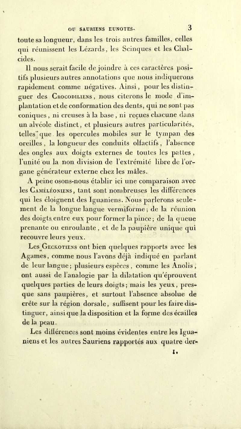 toute sa longueur, dans les trois autres familles, celles qui réunissent les Lézards, les Scinques et les Chal- cides. 11 nous serait facile de joindre à ces caractères posi- tifs plusieurs autres annotations que nous indiquerons rapidement comme négatives. Ainsi, pour les distin- guer des Crocodiliens , nous citerons le mode d’im- plantation etde conformation des dents, qui ne sont pas coniques , ni creuses à la base , ni reçues chacune dans un alvéole distinct, et plusieurs autres particularités, telles  que. les opercules mobiles sur le tympan des oreilles, la longueur des conduits olfactifs, l’absence des ongles aux doigts externes de toutes les pattes , l’unité ou la non division de l’extrémité libre de l’or- gane générateur externe chez les mâles. A peine osons-nous établir ici une comparaison avec les Caméléoniens, tant sont nombreuses les différences qui les éloignent des Iguaniens. Nous parlerons seule- ment de la longue langue vermiforme ; de la réunion des doigts.entre eux pour former la pince; de la queue prenante ou enroulante , et de la paupière unique qui recouvre leurs yeux. Les Geckotiens ont bien quelques rapports aArec les Agames, comme nous l’avons déjà indiqué en parlant de leur langue ; plusieurs espèces , comme les Anolis , ont aussi de l’analogie par la dilatation qu’éprouvent quelques parties de leurs doigts; mais les yeux, pres- que sans paupières, et surtout l’absence absolue de crête sur la région dorsale, suffisent pour les faire dis- tinguer, ainsi que la disposition et la forme des écailles de la peau, Les diüérences sont moins évidentes entre les Igua- niens et les autres Sauriens rapportés aux quatre der- I.