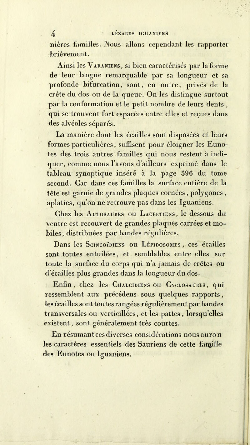 nières familles. Nous allons cependant les rapporter brièvement. Ainsi les Varaniens, si bien caractérisés par la forme de leur langue remarquable par sa longueur et sa profonde bifurcation, sont, en outre, privés de la crête du dos ou de la queue. On les distingue surtout par la conformation et le petit nombre de leurs dents , qui se trouvent fort espacées entre elles et reçues dans des alvéoles séparés. La manière dont les écailles sont disposées et leurs formes particulières, suffisent pour éloigner les Euno- tes des trois autres familles qui nous restent à indi- quer, comme nous l’avons d’ailleurs exprimé dans le tableau synoptique inséré à la page 596 du tome second. Car dans ces familles la surface entière de la tête est garnie de grandes plaques cornées , polygones , aplaties, qu’on ne retrouve pas dans les Iguaniens. Chez les Autosaures ou Lacertiens, le dessous du ventre est recouvert de grandes plaques carrées et mo- biles, distribuées par bandes régulières. Dans les Scincoïdiens ou Léfidosomes , ces écailles sont toutes entuilées, et semblables entre elles sur toute la surface du corps qui n’a jamais de crêtes ou d’écailles plus grandes dans la longueur du dos. Enfin , chez les Chalcidiens ou Cyclosaures , qui ressemblent aux précédens sous quelques rapports, les écailles sont toutes rangées régulièrement par bandes transversales ou verticillées, et les pattes, lorsqu’elles existent, sont généralement très courtes. En résumant ces diverses considérations nousauron les caractères essentiels des Sauriens de cette famille des Eunotes ou Iguaniens.