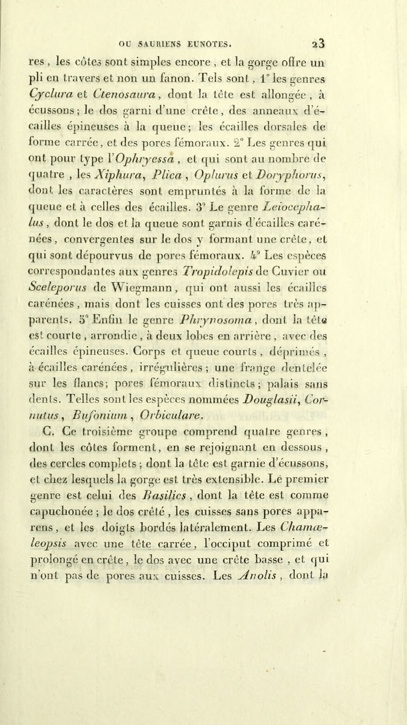 res , les cotes sont simples encore , et la gorge ofïre un pli en travers et non un fanon. Tels sont, 1° les genres Cydura et Ctenosaura, dont la tête est allongée, à écussons ; le dos garni d’une crête, des anneaux d’é- cailles épineuses à la queue ; les écailles dorsales de lorme carrée, et des pores fémoraux. 2° Les genres qui ont pour type 1 ’Ophryessà , et qui sont au nombre de quatre , les Xiphura, Plica , Oplurus et Bo/yp/iorus, dont les caractères sont empruntés à la forme de la queue et à celles des écailles. 3° Le genre Leiocepha- lus, dont le dos et la queue sont garnis d’écailles caré- nées, convergentes sur le dos y formant une crête, et qui sont dépourvus de pores fémoraux. kg Les espèces correspondantes aux genres Tropidolepis de Cuvier ou Sceleporus de Wiegmann, qui ont aussi les écailles carénées , mais dont les cuisses ont des pores très ap- parents. 5° Enfin le genre Phryvosoma, dont la tête est courte , arrondie , à deux lobes en arrière , avec des écailles épineuses. Corps et queue courts , déprimés , à écailles carénées, irrégulières; une frange dentelée sur les flancs; pores fémoraux distincts; palais sans dents. Telles sont les espèces nommées Douglasii, Cor- nutus, Bufonium , Orbiculare. C. Ce troisième groupe comprend quatre genres , dont les côtes forment, en se rejoignant en dessous, îles cercles complets ; dont la tête est garnie d’écussons, et chez lesquels la gorge est très extensible. Lé premier genre est celui des Basilics , dont la tête est comme capucbonée ; le dos crêté , les cuisses sans pores appa- rens, et les doigts bordés latéralement. Les Chamœ- leopsis avec une tête carrée, l’occiput comprimé et prolongé en crête , le dos avec une crête basse , et qui n’ont pas de pores aux cuisses. Les Auolis , dont la