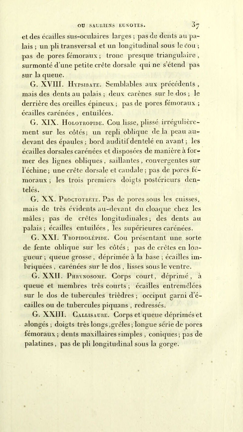 et des écailles sus-oculaires larges ; pas de dents au pa- lais ; un pli transversal et un longitudinal sous le cou ; pas de pores fémoraux ; tronc presque triangulaire , surmonté d’une petite crête dorsale qui ne s’étend pas sur la queue. G. XVIII. Hypsibate. Semblables aux précédents , mais des dents au palais ; deux carènes sur le dos ; le derrière des oreilles épineux ; pas de pores fémoraux -, écailles carénées , entuilées. G. XIX. Holotropide. Cou lisse, plissé irrégulière- ment sur les côtés; un repli oblique delà peau au- devant des épaules ; bord auditif dentelé en avant ; les écailles dorsales carénées et disposées de manière à for- mer des lignes obliques , saillantes , convergentes sur l’échine; une crête dorsale et caudale ; pas de pores fé- moraux ; les trois premiers doigts postérieurs den- telés. G. XX. Proctotrète. Pas de pores sous les cuisses, mais de très évidents au-devant du cloaque chez les mâles; pas de crêtes longitudinales; des dents au palais ; écailles entuilées , les supérieures carénées. G. XXI. Tropidolépide. Cou présentant une sorte de fente oblique sur les côtés ; pas clc crêtes en lon- gueur ; queue grosse , déprimée à la base ; écailles im- briquées , carénées sur le dos , lisses sous le ventre. G. XXII. Phrynosome. Corps court, déprimé, à queue et membres très courts ; écailles entremêlées sur le dos de tubercules trièdres ; occiput garni d’é- cailles ou de tubercules pi quans , redressés. G. XXIII. Caleisaure. Corps et queue déprimés et alongés ; doigts très longs,grêles ; longue série de pores fémoraux ; dents maxillaires simples , coniques; pas de palatines, pas de pli longitudinal sous la gorge.