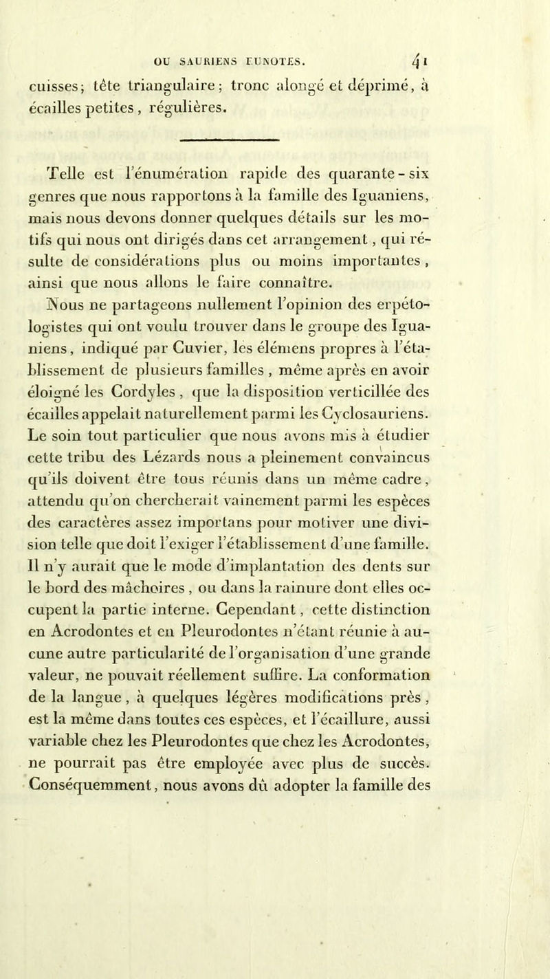cuisses; tête triangulaire; tronc a longé et déprimé, à écailles petites, régulières. Telle est rémunération rapide des cpuarante - six genres que nous rapportons à la famille clés Iguaniens, mais nous devons donner quelques détails sur les mo- tifs qui nous ont dirigés dans cet arrangement, qui ré- sulte de considérations plus ou moins importantes , ainsi que nous allons le faire connaître. Nous ne partageons nullement l’opinion des erpéto- logistes qui ont voulu trouver dans le groupe des Igua- niens, indiqué par Cuvier, les élémens propres à l’éta- blissement de plusieurs familles , même après en avoir éloigné les Cordyles, que la disposition verticillée des écailles appelait naturellement parmi les Cyclosauriens. Le soin tout particulier que nous avons mis à étudier cette tribu des Lézards nous a pleinement convaincus qu’ils doivent être tous réunis dans un même cadre, attendu qu’on chercherait vainement parmi les espèces des caractères assez importans pour motiver une divi- sion telle que doit l’exiger l’établissement d’une famille. 11 n’y aurait que le mode d’implantation des dents sur le bord des mâchoires , ou dans la rainure dont elles oc- cupent la partie interne. Cependant, cette distinction en Acrodontes et eu Pleurodontes n’étant réunie à au- cune autre particularité de l’organisation d’une grande valeur, ne pouvait réellement suffire. La conformation de la langue , à quelques légères modifications près, est la même dans toutes ces espèces, et l’écaillure, aussi variable chez les Pleurodontes que chez les Acrodontes, ne pourrait pas être employée avec plus de succès. Conséquemment, nous avons dù adopter la famille des