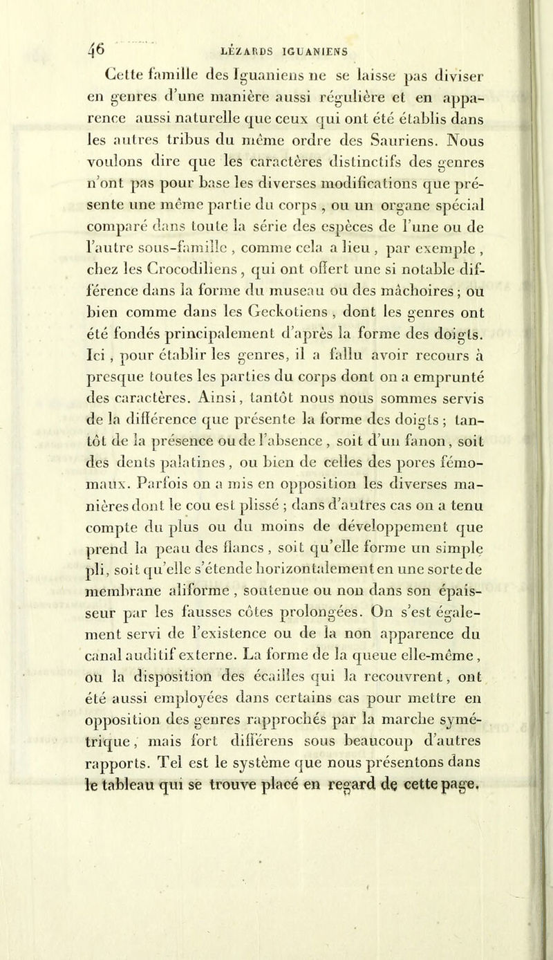 Cette famille des Iguaniens ne se laisse pas diviser en genres d’une manière aussi régulière et en appa- rence aussi naturelle que ceux qui ont été établis dans les autres tribus du même ordre des Sauriens. Nous voulons dire que les caractères distinctifs des genres n’ont pas pour base les diverses modifications que pré- sente une même partie du corps , ou un organe spécial comparé dans toute la série des espèces de l’une ou de l’autre sous-famille , comme cela a lieu , par exemple , chez les Crocodiliens , qui ont offert une si notable dif- férence dans la forme du museau ou des mâchoires ; ou bien comme dans les Gecko tiens , dont les genres ont été fondés principalement d’après la forme des doigts. Ici , pour établir les genres, il a fallu avoir recours à presque toutes les parties du corps dont on a emprunté des caractères. Ainsi, tantôt nous nous sommes servis de la différence que présente la forme des doigts ; tan- tôL de la présence ou de l’absence , soit d’un fanon, soit des dents palatines , ou bien de celles des pores fémo- maux. Parfois on a mis en opposition les diverses ma- nières dont le cou est plissé ; dans d’autres cas on a tenu compte du plus ou du moins de développement que prend la peau des flancs, soit qu’elle forme un simple pli, soit qu’elle s’étende horizon talement en une sorte de membrane aliforme , soutenue ou non dans son épais- seur par les fausses côtes prolongées. On s’est égale- ment servi de l’existence ou de la non apparence du canal auditif externe. La forme de la queue elle-même, ou la disposition des écailles qui la recouvrent, ont été aussi employées dans certains cas pour mettre en opposition des genres rapprochés par la marche symé- trique, mais fort difïerens sous beaucoup d’autres rapports. Tel est le système que nous présentons dans le tableau qui se trouve placé en regard de cette page.