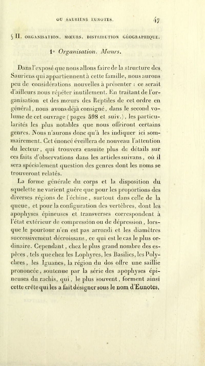 § II. ORGANISATION. MOEURS. DISTRIBUTION GÉOGRAPHIQUE. 1° Organisation. Mœurs. Dans l’exposé que nous allons faire de la structure des Sauriens qui appartiennent à cette famille, nous aurons peu de considérations nouvelles à présenter : ce serait d’ailleurs nous répéter inutilement. En traitant de l’or- ganisation et des mœurs des Pieptiles de cet ordre en général, nous avons déjà consigné, dans le second vo- lume de cet ouvrage ( pages 598 et suiv.), les particu- larités les plus notables que nous offriront certains genres. Nous n’aurons donc qu’à les indiquer ici som- mairement. Cet énoncé éveillera de nouveau l’attention du lecteur, qui trouvera ensuite plus de détails sur ces faits d’observations dans les articles suivans , oui il sera spécialement question des genres dont les noms se trouveront relatés. La forme générale du corps et la disposition du squelette ne varient guère que pour les proportions des diverses régions de l’écbine, surtout dans celle de la queue, et pour la configuration des vertèbres, dont les apophyses épineuses et Lransverses correspondent à l’état extérieur de compression ou de dépression , lors- que le pourtour n’en est pas arrondi et les diamètres successivement décroissans, ce qui est le cas le plus or- dinaire. Cependant, chez le plus grand nombre des es- pèces , tels quecbez les Lophyres, les Basilics, les Poly- ebres , les Iguanes, la région du dos offre une saillie prononcée, soutenue par la série des apophyses épi- neuses du rachis, qui, le plus souvent, forment ainsi cette crête qui les a fait désigner sous le nom d’Eunotes.