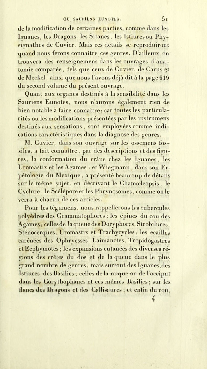 de la modification de certaines parties, comme dans les Iguanes, les Dragons, les Sitanes, les Istiuresou Phy- signathes de Cuvier. Mais ces détails se reproduiront quand nous ferons connaître ces genres. D’ailleurs on trouvera des renseignemens dans les ouvrages d’ana- tomie comparée, tels que ceux de Cuvier, de Carus çt deMeckel, ainsi que nous l avons déjà dit à la pagefili) du second volume du présent ouvrage. Quant aux organes destinés à la sensibilité dans les Sauriens Eunotes, nous n’aurons également rien de bien notable à faire connaître; car toutes les particula- rités ou les modifications présentées par les instrumens destinés aux sensations , sont employées comme indi- cations caractéristiques dans la diagnose des genres. M. Cuvier, dans son ouvrage sur les ossemens fos- siîes, a fait connaître , par des descriptions et des figu- res, la conformation du crâne chez les Iguanes, les Uromastix et les Agames : et Wiegmann , dans son Er- pétologie du Mexique , a présenté beaucoup de détails sur le même sujet, en décrivant le Cbamœleopsis, le Cyclure , le Scélépore et les Phrynosomes, comme on le verra à chacun de ces articles. Pour les tégumens, nous rappellerons les tubercules polyèdres des Grammatopliores ; les épines du cou des Agames; cellesde la queue des Doryphores, Strobilures, Sténocerques, Uromastix et Trachycycles ; les écailles carénées des Ophryesses, Laimanctes, Tropidogastres etEcphymotes ; les expansions cutanéesdes diverses ré- gions des crêtes du dos et de la queue dans le plus grand nombre de genres, mais surtout des Iguanes,des Istiures, des Basilics ; celles de la nuque ou de l’occiput dans les Cory thophanes et ces mêmes Basilics ; sur les flancs des Dragons et des Cnllisaures ; et enfin du cou,