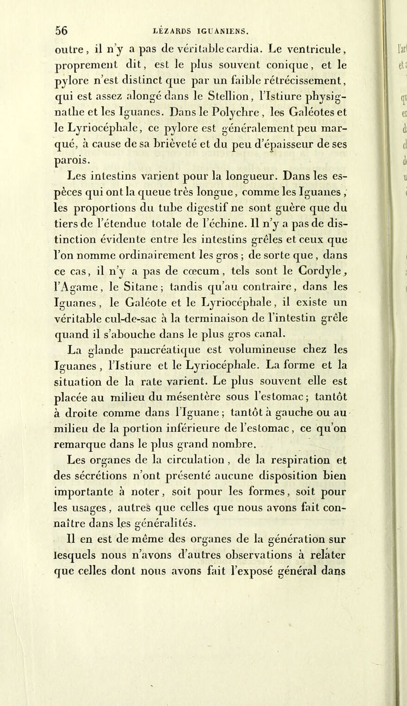 outre, il n’y a pas de véritable cardia. Le ventricule, proprement dit, est le plus souvent conique, et le pylore n’est distinct que par un faible rétrécissement, qui est assez alongé dans le Stellion, l’Istiure physig- natlie et les Iguanes. Dans le Polychre, les Galéotes et le Lyriocépliale, ce pylore est généralement peu mar- qué, à cause de sa brièveté et du peu d’épaisseur de ses parois. Les intestins varient pour la longueur. Dans les es- pèces qui ont la queue très longue, comme les Iguanes , les proportions du tube digestif ne sont guère que du tiers de l’étendue totale de l’échine. 11 n’y a pas de dis- tinction évidente entre les intestins grêles et ceux que l’on nomme ordinairement les gros ; de sorte que , dans ce cas, il n’y a pas de cæcum, tels sont le Cordyle^ l’Agame, le Sitane ; tandis qu’au contraire, dans les Iguanes, le Galéote et le Lyriocépliale, il existe un véritable cul-de-sac à la terminaison de l’intestin grêle quand il s’abouche dans le plus gros canal. La glande pancréatique est volumineuse chez les Iguanes , l’Istiure et le Lyriocépliale. La forme et la situation de la rate varient. Le plus souvent elle est placée au milieu du mésentère sous l’estomac; tantôt à droite comme dans l’Iguane ; tantôt à gauche ou au milieu de la portion inférieure de l’estomac, ce qu’on remarque dans le plus grand nombre. Les organes de la circulation , de la respiration et des sécrétions n’ont présenté aucune disposition hien importante à noter, soit pour les formes, soit pour les usages, autres que celles que nous avons fait con- naître dans l,es généralités. 11 en est de même des organes de la génération sur lesquels nous n’avons d’autres observations à relater que celles dont nous avons fait l’exposé général dans