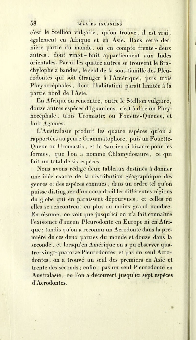 c’est le Stellion vulgaire, qu’on trouve, il est vrai, également en Afrique et en Asie. Dans cette der- nière partie du monde, on en compte trente - deux autres, dont vingt - huit appartiennent aux Indes orientales. Parmi les quatre autres se trouvent le Bra- chylophe à bandes , le seul de la sous-famille des Pleu- rodontes qui soit étranger à l’Amérique; puis trois Phrynocéphales , dont l’habitation paraît limitée à la partie nord de l’Asie. En Afrique on rencontre, outre le Stellion vulgaire, douze autres espèces d’Iguaniens, c’est-à-dire un Phry- nocéphale, trois Uromastix ou Fouette-Queues, et huit Agames. L’Australasie produit les quatre espèces qu’on a rapportées au genre Grammatophore, puis un Fouette- Queue ou Uromastix, et le Saurien si bizarre pour les formes, que l’on a nommé Chlamydosaure ; ce qui fait un total de six espèces. Nous avons rédigé deux tableaux destinés à donner une idée exacte de la distribution géographique des genres et des espèces connues , dans un ordre Lel qu’on puisse distinguer d’un coup d’œil les différentes régions du globe qui en paraissent dépourvues, et celles où elles se rencontrent en plus ou moins grand nombre. En résumé , on voit que jusqu’ici on n’a fait connaître l’existence d’aucun Pleurodonte en Europe ni en Afri- que ; tandis qu’on a reconnu un Acrodonte dans la pre- mière de ces deux parties du monde et douze dans la seconde , et lorsqu’en Amérique on a pu observer qua- tre-vingt-quatorze Pleurodontes et pas un seul Acro- dontes, on a trouvé un seul des premiers en Asie et trente des seconds ; enfin , pas un seul Pleurodonte en Australasie , où l’on a découvert jusqu’ici sept espèces d’Acrodontes.