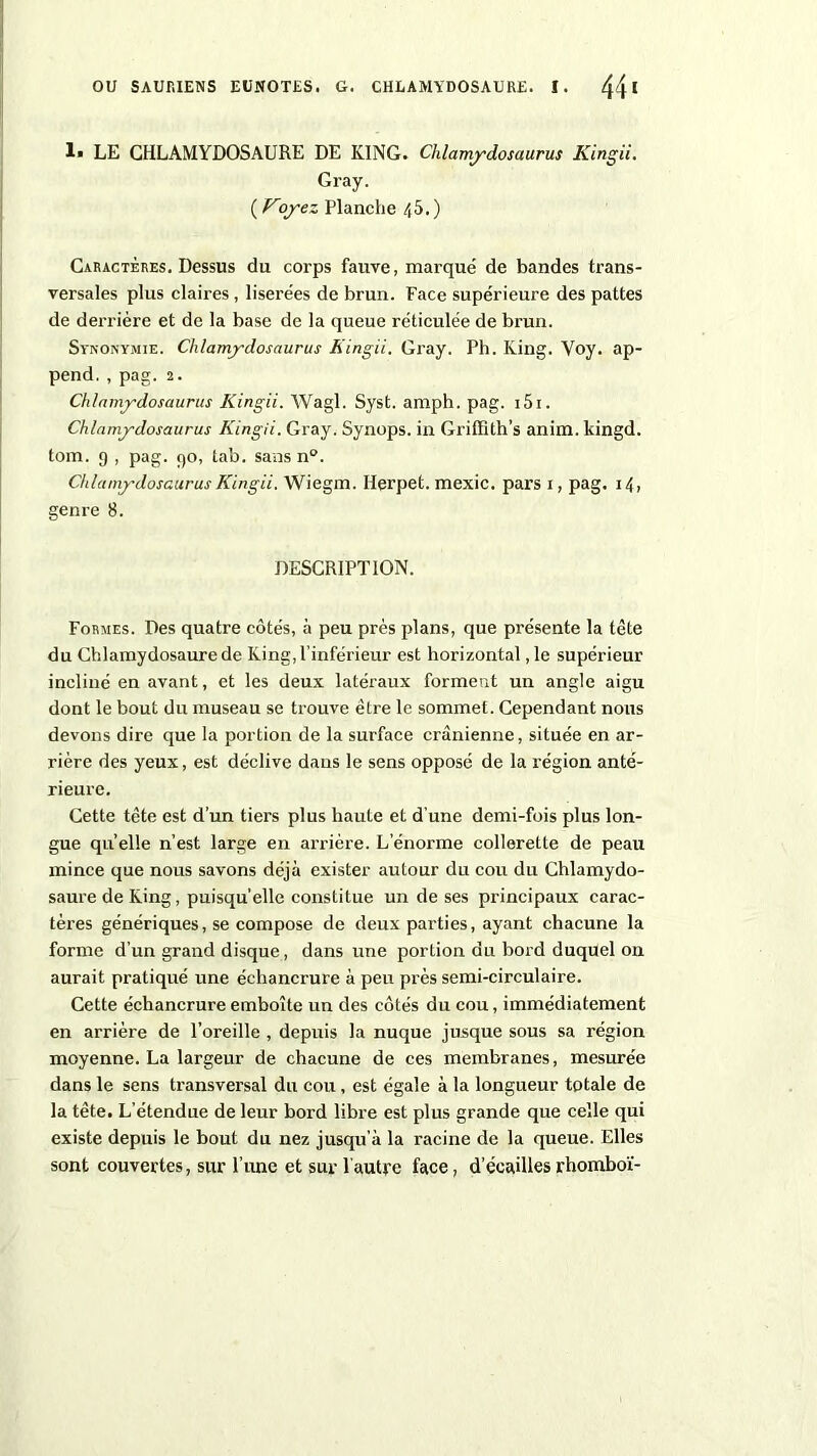 1« LE GHLAMYDOSAURE DE KING. Chlamydosaurus Kingii. Gray. ( Voyez Planche /(5.) Caractères. Dessus du corps fauve, marqué de bandes trans- versales plus claires, liserées de brun. Face supérieure des pattes de dei’rière et de la base de la queue réticulée de brun. Synonymie. Chlamydosaurus Kingii. Gray. Ph. King. Voy. ap- pend. , pag. 2. Chlamydosaurus Kingii. Wagl. Syst. amph. pag. 151. Chlamydosaurus Kingii. Gray. Synops. in Griffith’s anim. kingd. tom. 9 , pag. 90, tab. sans n°. Chlamydosaurus Kingii. Wiegm. Herpet. mexic. pars 1, pag. 14, genre 8. DESCRIPTION. Formes. Des quatre côtés, à peu près plans, que présente la tète du Chlamydosaurede King,l’inférieur est horizontal ,1e supérieur incliné en avant, et les deux latéraux forment un angle aigu dont le bout du museau se trouve être le sommet. Cependant nous devons dire que la portion de la surface crânienne, située en ar- rière des yeux, est déclive dans le sens opposé de la région anté- rieure. Cette tête est d'un tiers plus haute et d’une demi-fois plus lon- gue quelle n’est large en arrière. L’énorme collerette de peau mince que nous savons déjà exister autour du cou du Chlamydo- saurede King, puisqu’elle constitue un de ses principaux carac- tères génériques, se compose de deux parties, ayant chacune la forme d’un grand disque, dans une portion du bord duquel on aurait pratiqué une échancrure à peu près semi-circulaire. Cette échancrure emboîte un des côtés du cou, immédiatement en arrière de l’oreille , depuis la nuque jusque sous sa région moyenne. La largeur de chacune de ces membranes, mesurée dans le sens transversal du cou , est égale à la longueur totale de la tête. L’étendue de leur bord libre est plus grande que celle qui existe depuis le bout du nez jusqu’à la racine de la queue. Elles sont couvertes, sur l’une et sur 1 autre face, d’écailles rhomboï-