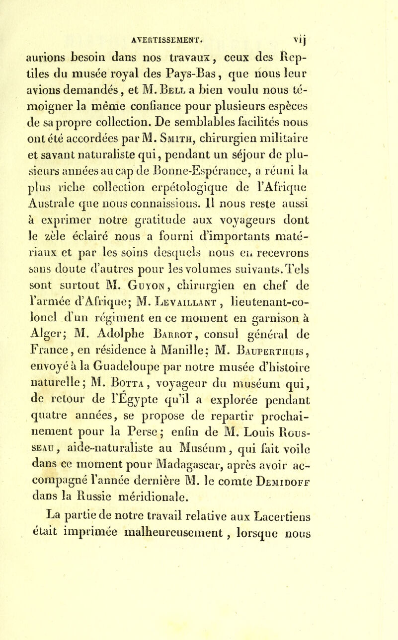 V1J aurions besoin dans nos travaux, ceux des Rep- tiles du musée royal des Pays-Bas, que nous leur avions demandés, et M. Bell a bien voulu nous té- moigner la meme confiance pour plusieurs espèces de sa propre collection. De semblables facilités nous ont été accordées par M. Smith, chirurgien militaire et savant naturaliste qui, pendant un séjour de plu- sieurs années au cap cle Bonne-Espérance, a réuni la plus riche collection erpétologique de l’Afrique Australe que nous connaissions. Il nous reste aussi à exprimer notre gratitude aux voyageurs dont Je zèle éclairé nous a fourni d’importants maté- riaux et par les soins desquels nous en recevrons sans doute d’autres pour les volumes suivants. Tels sont surtout M. Guyon, chirurgien en chef de l’armée d’Afrique; M. Le vaillant , lieutenant-co- lonel d’un régiment en ce moment en garnison à Alger; M. Adolphe Barrot, consul général de France, en résidence à Manille: M. Bauperthuis, envoyé à la Guadeloupe par notre musée d’histoire naturelle; M. Botta, voyageur du muséum qui, de retour de l’Egypte qu’il a explorée pendant quatre années, se propose de repartir prochai- nement pour la Perse ; enfin de M. Louis Rous- seau , aide-naturaliste au Muséum, qui fait voile dans ce moment pour Madagascar, après avoir ac- compagné l’année dernière M. le comte Demidoff dans la Russie méridionale. La partie de notre travail relative aux Lacertiens était imprimée malheureusement, lorsque nous