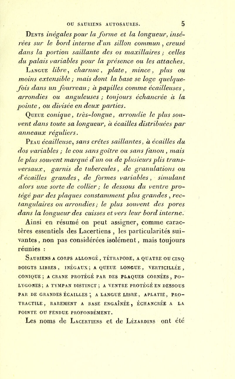 Dents inégales pour la forme et la longueur, insé- rées sur le bord interne d’un sillon commun, creusé dans la portion saillante des os maxillaires ; celles du palais variables pour la présence ou les attaches. Langue libre, charnue, plate, mince, plus ou moins exteiïsible ; mais dont la base se loge quelque- fois dans un fourreau ; à papilles comme écailleuses , arrondies ou anguleuses ; toujours èchancrèe à la pointe, ou divisée en deux parties. Queue conique, très-longue, arrondie le plus sou- vent dans toute sa longueur, à écailles distribuées par anneaux réguliers. Peau écailleuse, sans crêtes saillantes, à écailles du dos variables ; le cou sans goitre ou sans fanon , mais le plus souvent marqué d'un ou de plusieurs plis trans- versaux, garnis de tubercules, de granulations ou d’écailles grandes, de formes variables , simulant alors une sorte de collier ; le dessous du ventre pro- tégé par des plaques constamment plus grandes , rec- tangulaires ou arrondies ; le plus souvent des pores dans la longueur des cuisses et vers leur bord interne. Ainsi en résumé on peut assigner, comme carac- tères essentiels des Lacer tiens , les particularités sui- vantes , non pas considérées isolément, mais toujours réunies : Sauriens a corps allongé , tétrapode, a quatre ou cinq DOIGTS LIBRES , INÉGAUX ; A QUEUE LONGUE , VERTICILLÉE , CONIQUE ; A CRANE PROTÉGÉ PAR DES PLAQUES CORNÉES , PO- LYGONES; A TYMPAN DISTINCT ; A VENTRE PROTÉGÉ EN DESSOUS PAR DE GRANDES ÉCAILLES * A LANGUE LIBRE, APLATIE, PRO- TRACTILE , RAREMENT A BASE ENGAINÉE , ÉCHANCRÉE A LA POINTE OU FENDUE PROFONDÉMENT. Les noms de Lacertiens et de Lézardins ont été