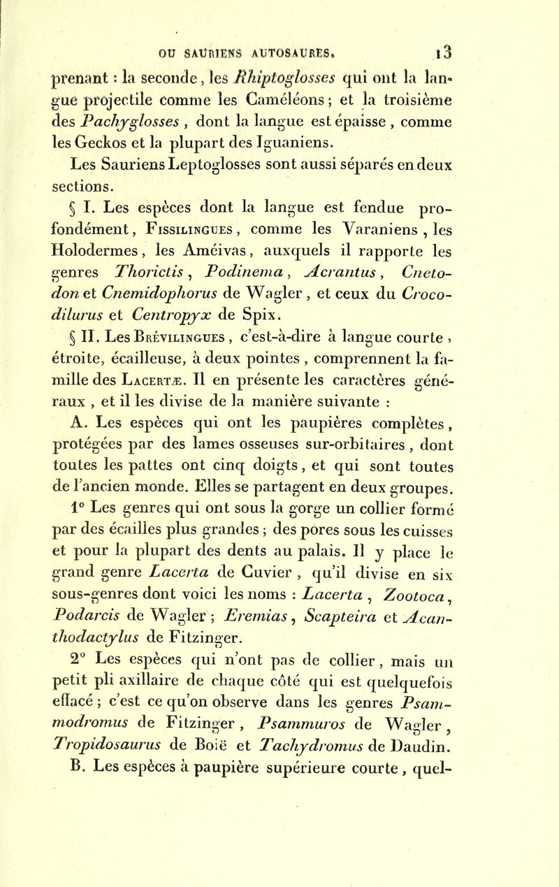 prenant : la seconde, les Rhiptoglosses qui ont la lan- gue projectile comme les Caméléons ; et la troisième des Pachyglosses , dont la langue est épaisse , comme les Geckos et la plupart des Iguaniens. Les Sauriens Leptoglosses sont aussi séparés en deux sections. § I. Les espèces dont la langue est fendue pro- fondément, Fissilingues , comme les Yaraniens , les Holodermes, les Améivas, auxquels il rapporte les genres Thorictis , Podinema, Acrantus, Cneto- donet Cnemidophorus de Wagler, et ceux du Croco- düurus et Centropyx de Spix. § IL Les Brévilingues , c’est-à-dire à langue courte , étroite, écailleuse, à deux pointes , comprennent la fa- mille des Lacertæ. Il en présente les caractères géné- raux , et il les divise de la manière suivante : A. Les espèces qui ont les paupières complètes , protégées par des lames osseuses sur-orbitaires , dont toutes les pattes ont cinq doigts, et qui sont toutes de l’ancien monde. Elles se partagent en deux groupes. 1° Les genres qui ont sous la gorge un collier formé par des écailles plus grandes ; des pores sous les cuisses et pour la plupart des dents au palais. Il y place le grand genre Lacerta de Cuvier , qu’il divise en six sous-genres dont voici les noms : Lacerta , Zootoca, Podarcis de Wagler ; Eremias, Scapteira et Acan- thodactylus de Fitzinger. 2° Les espèces qui n’ont pas de collier, mais un petit pli axillaire de chaque côté qui est quelquefois effacé ; c’est ce qu’on observe dans les genres Psam- modromus de Fitzinger, Psammuros de Wagler, Tropidosaurus de Boië et Tachydromus de Daudin. B. Les espèces à paupière supérieure courte, quel-