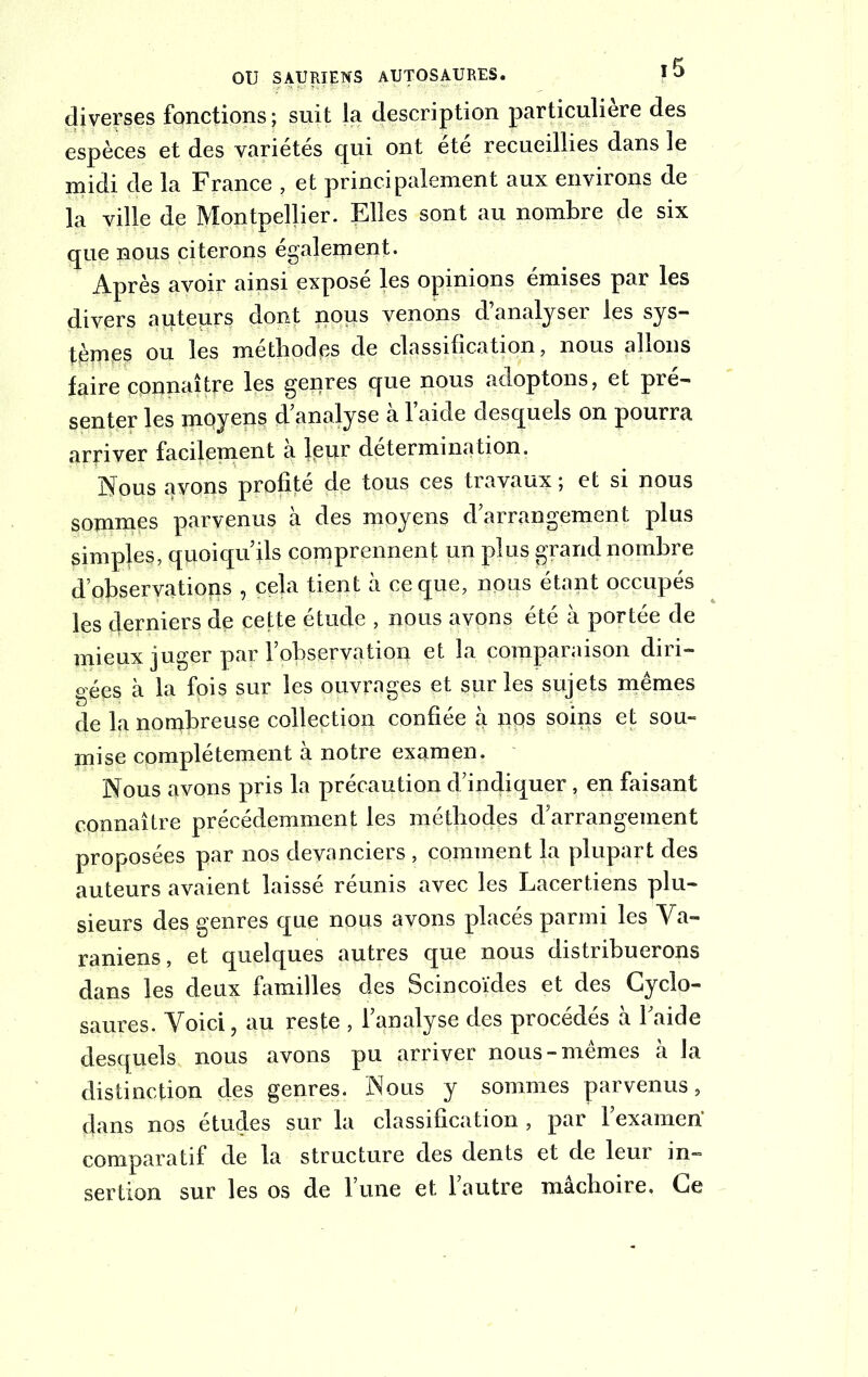 diverses fonctions ; suit la description particulière des espèces et des variétés qui ont été recueillies dans le midi de la France , et principalement aux environs de la ville de Montpellier. Elles sont au nombre de six que nous citerons également. Après avoir ainsi exposé les opinions émises par les divers auteurs dont nous venons d’analyser les sys- tèmes ou les méthodes de classification, nous allons faire connaître les genres que nous adoptons, et pré- senter les moyens d’analyse à l’aide desquels on pourra arriver facilement a leur détermination. Nous avons profité de tous ces travaux ; et si nous sommes parvenus à des moyens d’arrangement plus simples, quoiqu’ils comprennent un plus grand nombre d’observations , cela tient à ce que, nous étant occupés les derniers de cette étude , nous avons été à portée de mieux juger par l’observation et la comparaison diri- gées à la fois sur les ouvrages et sur les sujets mêmes de la nombreuse collection confiée à pqs soins et sou- mise complètement à notre examen. Nous avons pris la précaution d’indiquer, en faisant connaître précédemment les méthodes d’arrangement proposées par nos devanciers , comment la plupart des auteurs avaient laissé réunis avec les Lacertiens plu- sieurs des genres que nous avons placés parmi les Ya- raniens, et quelques autres que nous distribuerons dans les deux familles des Scincoïdes et des Cyclo- saures. Voici, au reste , l’analyse des procédés à l’aide desquels nous avons pu arriver nous-mêmes à la distinction des genres. Nous y sommes parvenus, dans nos études sur la classification, par l’examen' comparatif de la structure des dents et de leur in- sertion sur les os de l’une et l’autre mâchoire. Ce