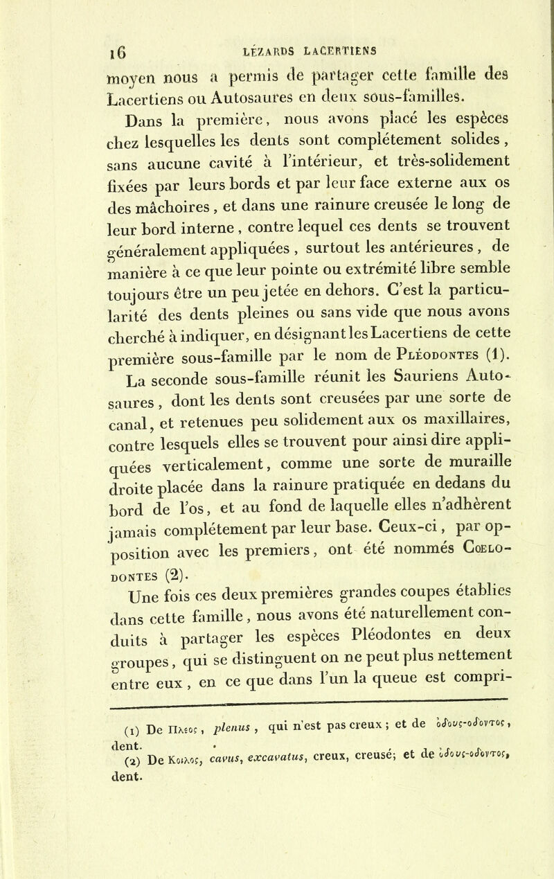 moyen noos a permis de partager cette famille des Lacer tiens ou Autosaures en deux sous-familles. Dans la première, nous avons placé les espèces chez lesquelles les dents sont complètement solides, sans aucune cavité à l’intérieur, et très-solidement fixées par leurs bords et par leur face externe aux os des mâchoires , et dans une rainure creusée le long de leur bord interne , contre lequel ces dents se trouvent généralement appliquées , surtout les antérieures , de manière à ce que leur pointe ou extrémité libre semble toujours être un peu jetée en dehors. C’est la particu- larité des dents pleines ou sans vide que nous avons cherché à indiquer, en désignant les Lacertiens de cette première sous-famille par le nom de Pléodontes (1). La seconde sous-famille réunit les Sauriens Auto- saures , dont les dents sont creusées par une sorte de canal, et retenues peu solidement aux os maxillaires, contre lesquels elles se trouvent pour ainsi dire appli- quées verticalement, comme une sorte de muraille droite placée dans la rainure pratiquée en dedans du bord de l’os, et au fond de laquelle elles n adhèrent jamais complètement par leur hase. Ceux-ci, par op- position avec les premiers, ont été nommés Coelo- dontes (2). Une fois ces deux premières grandes coupes établies dans cette famille, nous avons été naturellement con- duits à partager les espèces Pléodontes en deux groupes, qui se distinguent on ne peut plus nettement entre eux , en ce que dans l’un la queue est compri- (1) De IUêo?, plenus, qui n’est pas creux ; et de WWî-o&vtoc, (2) DeKoJXoj, cavus, excavatus, creux, creusé; et de ocfot/c-o<TovTo?, dent.