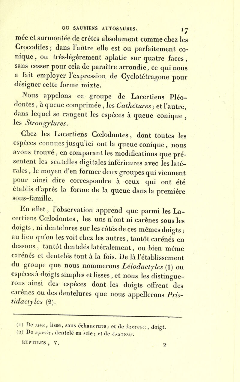 mee et surmontée de crêtes absolument comme chez les Crocodiles ; dans 1 autre elle est ou parfaitement co- nique , ou très-légèrement aplatie sur quatre faces, sans cesser pour cela de paraître arrondie, ce qui nous a fait employer l’expression de Cyclotétragone pour désigner cette forme mixte. Nous appelons ce groupe de Lacertiens Pléo- dontes, à queue comprimée , les Cathètures; et lautre, dans lequel se rangent les espèces à queue conique , les Strojigjlures. Chez les Lacertiens Cœlodontes, dont toutes les espèces connues jusqu ici ont la queue conique, nous avons trouvé , en comparant les modifications que pré- sentent les scuteîles digitales inférieures avec les laté- rales , le moyen d en former deux groupes qui viennent pour ainsi dire correspondre à ceux qui ont été établis d apres la forme de la queue dans la première sous-famille. En effet, l’observation apprend que parmi les La- certiens Cœlodontes, les uns n’ont ni carènes sous les doigts , ni dentelures sur les cotés de ces mêmes doigts ; au lieu qu’on les voit chez les autres, tantôt carénés en dessous , tantôt dentelés latéralement, ou bien même carénés et dentelés tout a la fois. De la l’établissement du groupe que nous nommerons Lèiodactyles (1) ou espèces à doigts simples et lisses , et nous les distingue- rons ainsi des espèces dont les doigts offrent des carènes ou des dentelures que nous appellerons Pris- t[dactyles (2). (1) De Asjoj, lisse, sans échancrure ; et de «faxji/xoc, doigt. (2) De 7rp<rtU , dentelé en scie ; et de é'xuTuxoç. REPTILES ? V. 2