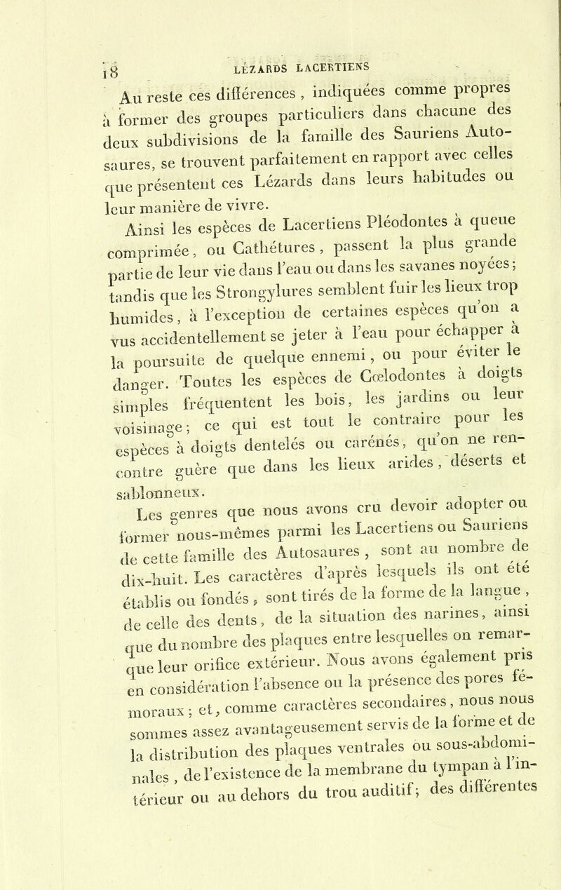 Au reste ces différences , indiquées comme propres a former des groupes particuliers dans chacune des deux subdivisions de la famille des Sauriens Auto- saures, se trouvent parfaitement en rapport avec celles que présentent ces Lézards dans leurs habitudes ou leur manière de vivre. Ainsi les espèces de Lacertiens Pléodontes à queue comprimée, ou Cathétures, passent la plus grande partie de leur vie dans l’eau ou dans les savanes noyees ; tandis que les Strongylures semblent fuir les lieux trop humides, à l’exception de certaines espèces qu’on a vus accidentellement se jeter à l’eau pour échapper a la poursuite de quelque ennemi, ou pour éviter le danser. Toutes les espèces de Cœlodontes a doigts simples fréquentent les bois, les jardins ou leur voisinage; ce qui est tout le contraire pour les espèces à doigts dentelés ou carénés, quon ne i en- contre guère que dans les lieux arides , déserts et sablonneux. Les genres que nous avons cru devoir adopter ou former nous-mêmes parmi les Lacertiens ou Sauriens de cette famille des Autosaures , sont au nombre de dix-huit. Les caractères d’après lesquels ils ont ete établis ou fondés » sont tirés de la forme de la langue , de celle des dents, de la situation des narines, ainsi „ue du nombre des plaques entre lesquelles on remar- que leur orifice extérieur. Nous avons également pris en considération l’absence ou la présence des pores fé- moraux ; et, comme caractères secondaires, nous nous sommes assez avantageusement servis de la forme et de la distribution des plaques ventrales ou sous-abdomi- nales de l’existence de la membrane du tympan a 1 in- térieur ou au dehors du trou auditif; des différentes