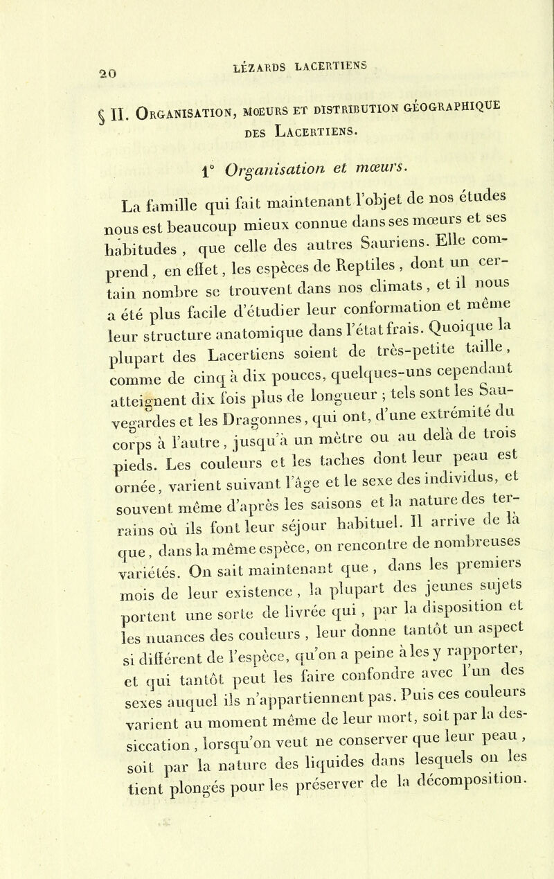 § II. Organisation, moeurs et distribution géographique DES LACERTIENS. 1° Organisation et mœurs. La famille qui fait maintenant l’objet de nos études nous est beaucoup mieux connue dans ses mœurs et ses habitudes , que celle des autres Sauriens. Elle com- prend , en effet, les espèces de Reptiles , dont un cer- tain nombre se trouvent dans nos climats, et il nous a été plus facile d’étudier leur conformation et même leur structure anatomique dans l’état frais. Quoique la plupart des Lacertiens soient de très-petite taille, comme de cinq à dix pouces, quelques-uns cependant atteignent dix fois plus de longueur ; tels sont les Sau- vegardes et les Dragonnes, qui ont, d’une extrémité u corps à l’autre , jusqu’à un mètre ou au delà de trois pieds. Les couleurs et les taches dont leur peau est ornée, varient suivant l’âge et le sexe des individus, et souvent même d’après les saisons et la nature des ter- rains où ils font leur séjour habituel. Il arrive de la que, dans la même espèce, on rencontre de nombreuses variétés. On sait maintenant que , dans les premiers mois de leur existence , la plupart des jeunes sujets portent une sorte de livrée qui, par la disposition et les nuances des couleurs , leur donne tantôt un aspect si différent de l’espèce, qu’on a peine à les y rapporter, et qui tantôt peut les faire confondre avec 1 un des sexes auquel ils n’appartiennent pas. Puis ces couleurs varient au moment même de leur mort, soit par a t es- siccation , lorsqu’on veut ne conserver que leur peau , soit par la nature des liquides dans lesquels on les tient plongés pour les préserver de la décomposition.