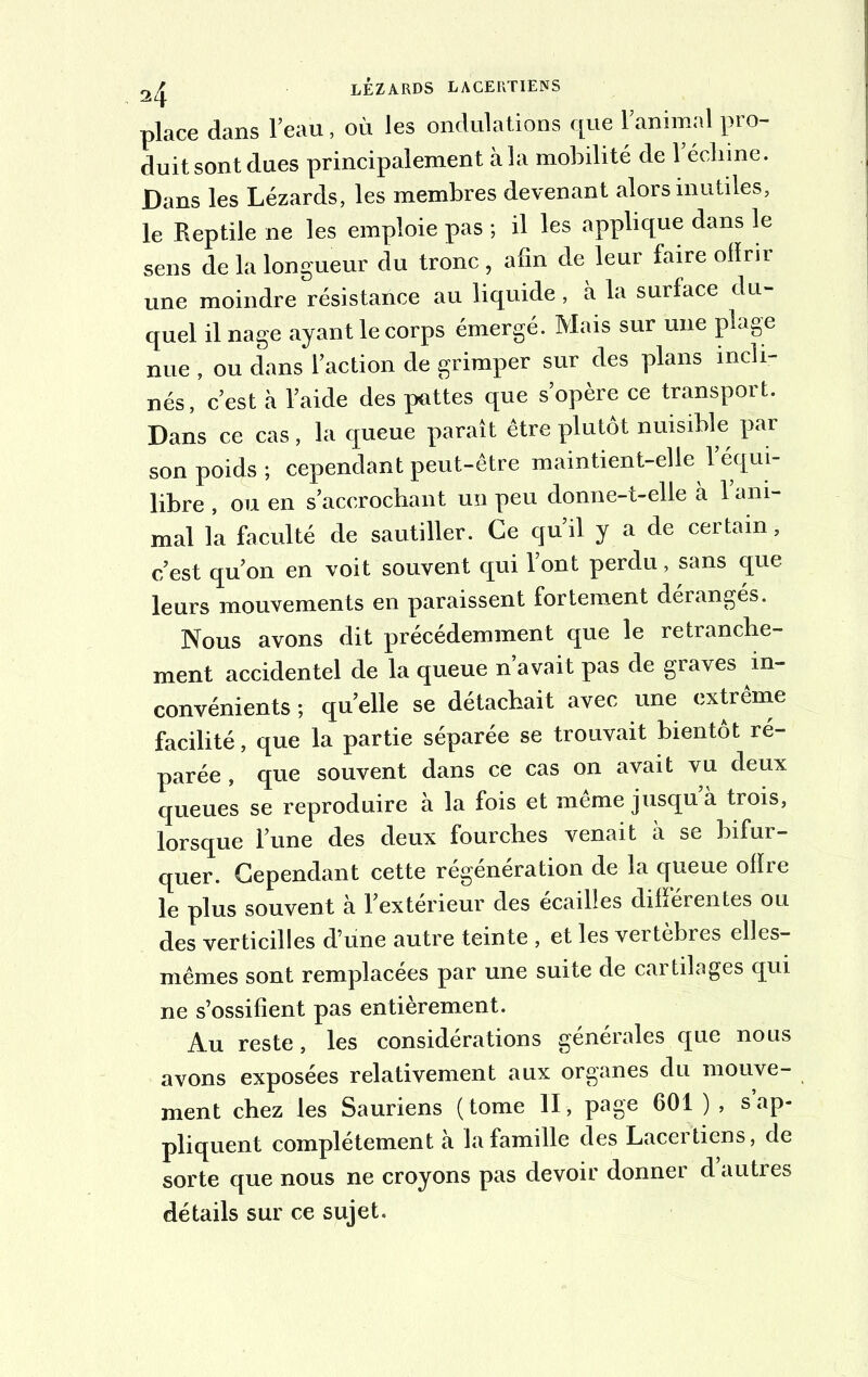 place dans l’eau, où les ondulations que l’animal pro- duit sont dues principalement à la mobilité de l’échine. Dans les Lézards, les membres devenant alors mutiles, le Reptile ne les emploie pas ; il les applique dans le sens de la longueur du tronc, afin de leur faire ofïrir une moindre résistance au liquide , à la surface du- quel il nage ayant le corps émergé. Mais sur une plage nue , ou dans l’action de grimper sur des plans incli- nés, c’est à l’aide des pattes que s’opère ce transport. Dans ce cas, la queue paraît être plutôt nuisible par son poids; cependant peut-être maintient-elle l’équi- libre , ou en s’accrochant un peu donne-t-elle à 1 ani- mal la faculté de sautiller. Ce qu’il y a de certain, c’est qu’on en voit souvent qui l’ont perdu, sans que leurs mouvements en paraissent fortement dérangés. Nous avons dit précédemment que le retranche- ment accidentel de la queue n avait pas de graves in- convénients ; quelle se détachait avec une extrême facilité, que la partie séparée se trouvait bientôt ré- parée , que souvent dans ce cas on avait vu deux queues se reproduire à la fois et meme jusqu à trois, lorsque l’une des deux fourches venait à se bifur- quer. Cependant cette régénération de la queue oiïre le plus souvent à l’extérieur des écailles différentes ou des verticilles d’une autre teinte , et les vertèbres elles- mêmes sont remplacées par une suite de cartilages qui ne s’ossifient pas entièrement. Au reste, les considérations générales que nous avons exposées relativement aux organes du mouve- ment chez les Sauriens ( tome II, page 601 ) , s ap- pliquent complètement à la famille des Lacertiens, de sorte que nous ne croyons pas devoir donner d’autres détails sur ce sujet.