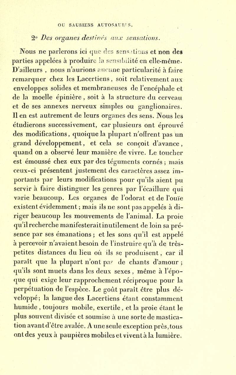 2° Des organes destinés aux sensations. Nous ne parlerons ici que des sensations et non des parties appelées à produire la sensibilité en elle-même. D’ailleurs , nous n’aurions aucune particularité à faire remarquer chez les Lacertiens, soit relativement aux enveloppes solides et membraneuses de l’encéphale et de la moelle épinière , soit à la structure du cerveau et de ses annexes nerveux simples ou ganglionaires. Il en est autrement de leurs organes des sens. Nous les étudierons successivement, car plusieurs ont éprouvé des modifications, quoique la plupart n’ofïrent pas un grand développement, et cela se conçoit d’avance, quand on a observé leur manière de vivre. Le toucher est émoussé chez eux par des téguments cornés ; mais ceux-ci présentent justement des caractères assez im- portants par leurs modifications pour qu’ils aient pu servir à faire distinguer les genres par l’écaillure qui varie beaucoup. Les organes de l’odorat et de rouie existent évidemment ; mais ils ne sont pas appelés à di- riger beaucoup les mouvements de l’animal. La proie qu’il recherche manifesterait inutilement de loin sa pré- sence par ses émanations ; et les sons qu’il est appelé à percevoir n’avaient besoin de l’instruire qu’à de très- petites distances du lieu où ils se produisent, car il paraît que la plupart n’ont pas de chants d’amour ; qu’ils sont muets dans les deux sexes , même à l’épo- que qui exige leur rapprochement réciproque pour la perpétuation de l’espèce. Le goût parait être plus dé- veloppé; la langue des Lacertiens étant constamment humide , toujours mobile, exertile , et la proie étant le plus souvent divisée et soumise à une sorte de mastica- tion avant d’être avalée. A une seule exception près, tous ont des yeux à paupières mobiles et vivent à la lumière.