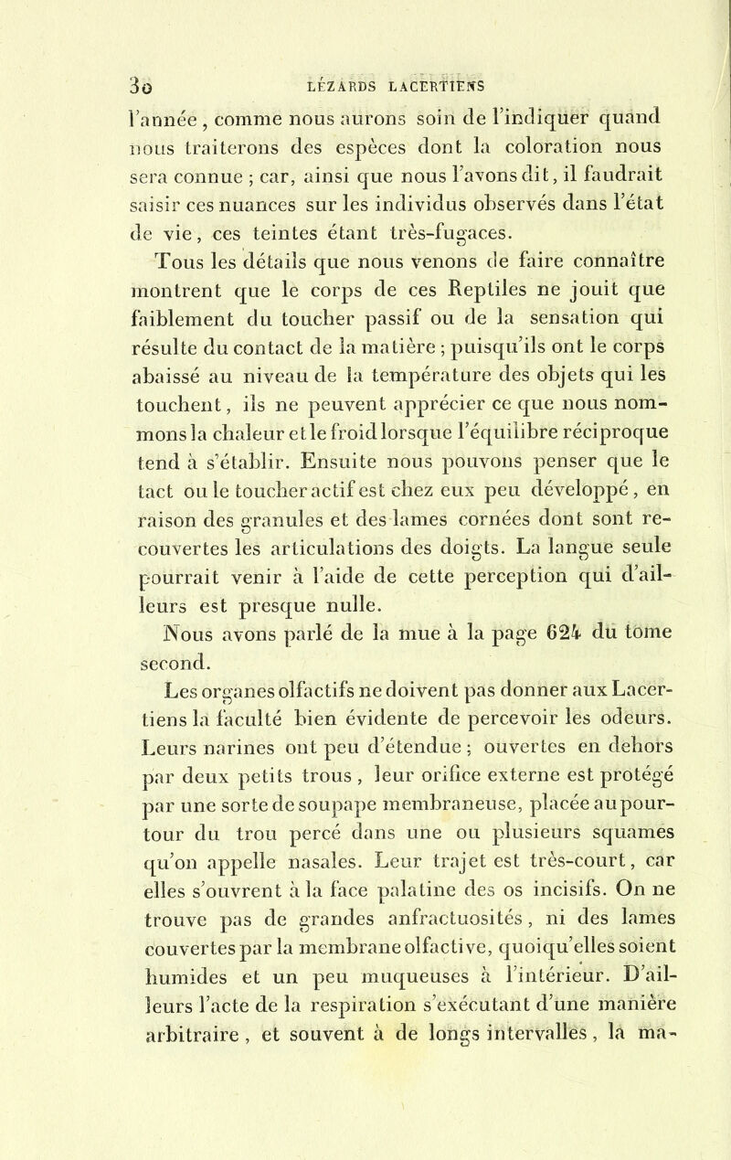 l’année • comme nous aurons soin de l’indiquer quand nous traiterons des espèces dont la coloration nous sera connue ; car, ainsi que nous l’avons dit, il faudrait saisir ces nuances sur les individus observés dans l’état de vie, ces teintes étant très-fugaces. Tous les détails que nous venons de faire connaître montrent que le corps de ces Reptiles ne jouit que faiblement du toucher passif ou de la sensation qui résulte du contact de la matière ; puisqu’ils ont le corps abaissé au niveau de la température des objets qui les touchent, ils ne peuvent apprécier ce que nous nom- mons la chaleur et le froid lorsque l’équilibre réciproque tend à s’établir. Ensuite nous pouvons penser que le tact ou le toucher actif est chez eux peu développé, en raison des granules et des lames cornées dont sont re- couvertes les articulations des doigts. La langue seule pourrait venir à l’aide de cette perception qui d’ail- leurs est presque nulle. Nous avons parlé de la mue à la page 624 du tome second. Les organes olfactifs ne doivent pas donner aux Lacer- tiens la faculté bien évidente de percevoir les odeurs. Leurs narines ont peu d’étendue ; ouvertes en dehors par deux petits trous , leur orifice externe est protégé par une sorte de soupape membraneuse, placée aupour- tour du trou percé dans une ou plusieurs squames qu’on appelle nasales. Leur trajet est très-court, car elles s’ouvrent à la face palatine des os incisifs. On ne trouve pas de grandes anfractuosités, ni des lames couvertes par la membrane olfactive, quoiqu’elles soient humides et un peu muqueuses à l’intérieur. D’ail- leurs l’acte de la respiration s’exécutant d’une manière arbitraire , et souvent à de longs intervalles, la ma-