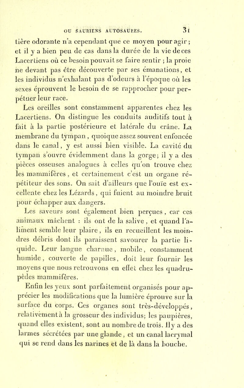 tière odorante n’a cependant que ce moyen pour agir ; et il y a bien peu de cas dans la durée de la vie de ces Lacer tiens où ce besoin pouvait se faire sentir ; la proie ne devant pas être découverte par ses émanations, et les individus n’exhalant pas d’odeurs à l’époque où les sexes éprouvent le besoin de se rapprocher pour per- pétuer leur race. Les oreilles sont constamment apparentes chez les Lacertiens. On distingue les conduits auditifs tout à fait à la partie postérieure et latérale du crâne. La membrane du tympan , quoique assez souvent enfoncée dans le canal, y est aussi bien visible. La cavité du tympan s’ouvre évidemment dans la gorge; il y a des pièces osseuses analogues à celles qu’on trouve chez les mammifères, et certainement c’est un organe ré- pétiteur des sons. On sait d’ailleurs que Fouie est ex- cellente chez les Lézards , qui fuient au moindre bruit pour échapper aux dangers. Les saveurs sont également bien perçues , car ces animaux mâchent : ils ont de la salive , et quand l'a- liment semble leur plaire , ils en recueillent les moin- dres débris dont ils paraissent savourer la partie li- quide. Leur langue charnue , mobile, constamment humide, couverte de papilles, doit leur fournir les moyens que nous retrouvons en effet chez les quadru- pèdes mammifères. Enfin les yeux sont parfaitement organisés pour ap- précier les modifications que la lumière éprouve sur la surface du corps. Ges organes sont très-développés, relativement à la grosseur des individus; les paupières, quand elles existent, sont au nombre de trois. 11 y a des larmes sécrétées par une glande, et un canal lacrymal qui se rend dans les narines et de là dans la bouche.