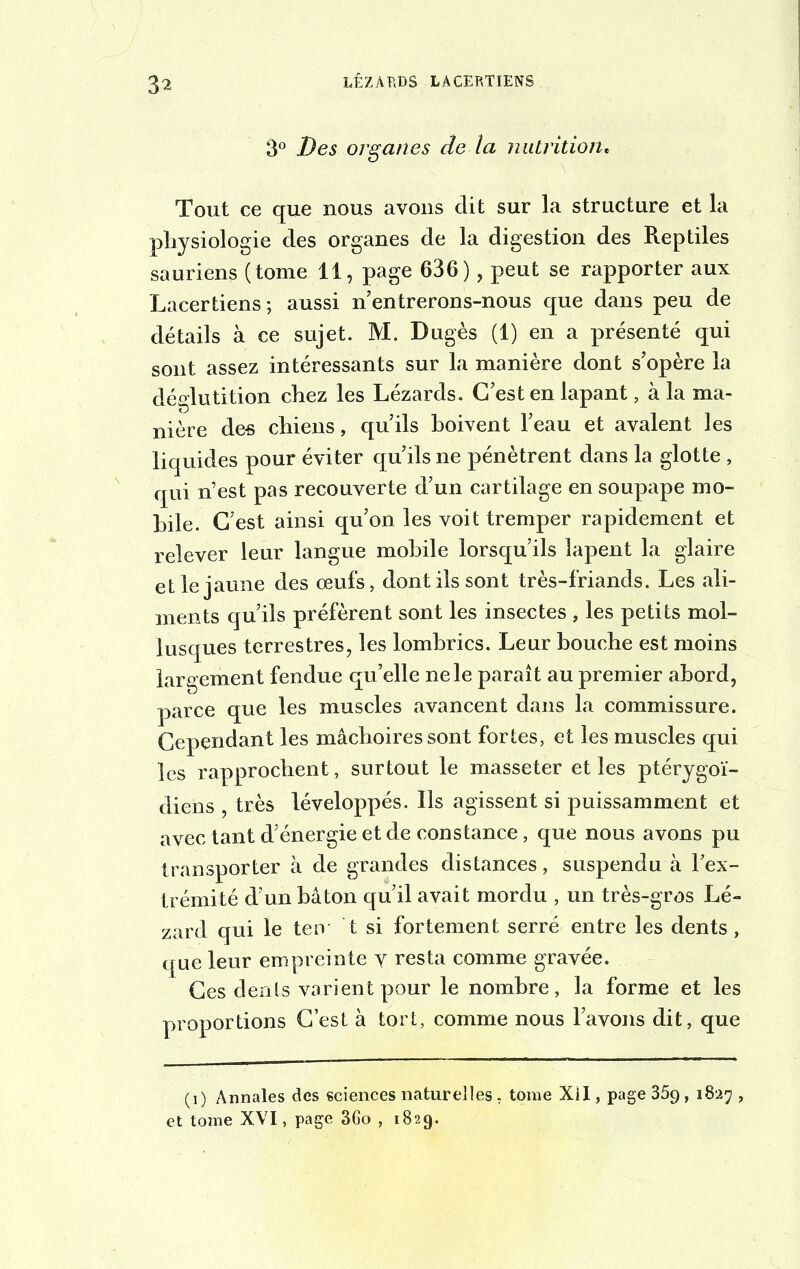 3^ 3° Des organes de la nutrition« Tout ce que nous avons clit sur la structure et la physiologie des organes de la digestion des Reptiles sauriens (tome 11, page 636), peut se rapporter aux Lacertiens; aussi n entrerons-nous que dans peu de détails à ce sujet. M. Dugès (1) en a présenté qui sont assez intéressants sur la manière dont s’opère la déglutition chez les Lézards. C’est en lapant, à la ma- nière des chiens, qu’ils boivent l’eau et avalent les liquides pour éviter qu’ils ne pénètrent dans la glotte , qui n’est pas recouverte d’un cartilage en soupape mo- bile. C’est ainsi qu’on les voit tremper rapidement et relever leur langue mobile lorsqu’ils lapent la glaire et le jaune des œufs, dont ils sont très-friands. Les ali- ments qu’ils préfèrent sont les insectes , les petits mol- lusques terrestres, les lombrics. Leur bouche est moins largement fendue qu’elle ne le paraît au premier abord, parce que les muscles avancent dans la commissure. Cependant les mâchoires sont fortes, et les muscles qui les rapprochent, surtout le masseter et les ptérygoï- diens très léveloppés. Ils agissent si puissamment et avec tant d’énergie et de constance, que nous avons pu transporter à de grandes distances, suspendu à l’ex- trémité d’un bâton qu’il avait mordu , un très-gros Lé- zard qui le ten t si fortement serré entre les dents , que leur empreinte y resta comme gravée. Ces dents varient pour le nombre, la forme et les proportions C’est à tort, comme nous l’avons dit, que (i) Annales des sciences naturelles : tome XII, page 359, 1827 , et tome XVI, page 3Go , 1829.