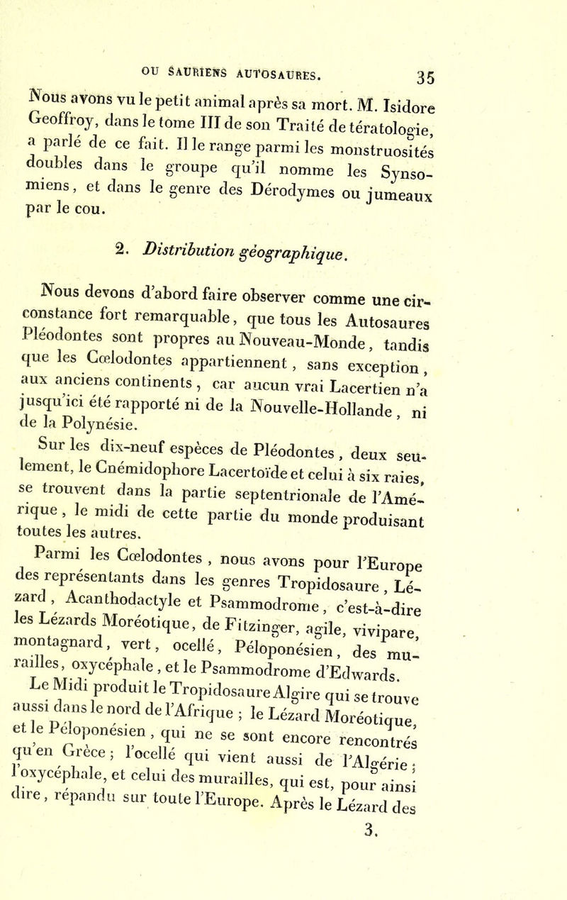 Nous avons vu le petit animal après sa mort. M. Isidore Geoffroy, dans le tome III de son Traité de tératologie, a parle de ce fait. Il le range parmi les monstruosités doubles dans le groupe qu’il nomme les Synso- miens, et dans le genre des Dérodymes ou jumeaux par le cou. 2. Distribution géographique. Nous devons d abord faire observer comme une cir- constance fort remarquable, que tous les Autosaures Pleodontes sont propres au Nouveau-Monde, tandis que les Cœlodontes appartiennent, sans exception , aux anciens continents , car aucun vrai Lacertien n a jusqu’ici été rapporté ni de la Nouvelle-Hollande , ni de la Polynésie. Sur les dix-neuf espèces de Pleodontes , deux seu- lement, le Cnémidopliore Lacertoïdeet celui à six raies, se trouvent dans la partie septentrionale de l’Amé- rique le midi de cette partie du monde produisant toutes les autres. Parmi les Cœlodontes , nous avons pour l’Europe des représentants dans les genres Tropidosaure , Lé- zard , Acanthodactyle et Psammodrome, c’est-à-dire les Lézards Moréotique, de Fitzinger, agile, vivipare, montagnard, vert, ocellé, Péloponésien, des mu- railles, oxycéphale, et le Psammodrome d’Edwards Le Midi produit le Tropidosaure Algire qui se trouve auss! dans le nord de l’Afrique ; le Lézard Moréotique etlePeloponesien, qui „e se sont encore rencontré; quen Grece ; 1 ocelle qui vient aussi de l’Algérie • 1 oxycéphale et celui des murailles, qui est, pour ainsi dire , répandu sur toute l’Europe. Après le Lézard des 3.