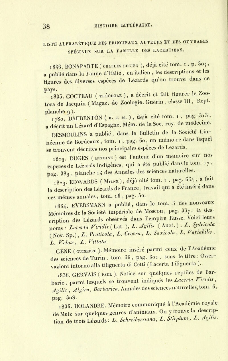 LISTE ALPHABÉTIQUE DES PRINCIPAUX AUTEURS ET DES OUVRAGES SPÉCIAUX SUR LA FAMILLE DES LACERTIENS. i836. BONAPARTE ( Charles lucien ), déjà cité tom. i , p. 007, a publié dans la Faune d’Italie , en italien , les descriptions et les figures des diverses espèces de Lézards qu’on trouve dans ce pays. i835. COCTEAU ( Théodore ), a décrit et fait figurer le Zoo- toca de Jacquin ( Magaz. de Zoologie. Guérin , classe 111, Rept. planche 9). . , « « i78o. DAUBENTON ( h. j. m. ) , déjà cite tom. 1 , pag. àiô , a décrit un Lézard d’Espagne. Mém. de la Soc. roy. de medecine. DESMOULINS a publié, dans le Bulletin de la Société Lin- néenne de Bordeaux, tom. 1 , pag. 60, un mémoire dans lequel se trouvent décrites nos principales espèces de Lézards. 1829. DUGÈS ( Antoine ) est Fauteur d’un mémoire sur nos espèces de Lézards indigènes, qui a été publié dans le tom. 17 , pag. 389 , planche 14 des Annales des sciences naturelles. 1829. EDWARDS ( Milne), déjà cité tom. 2 , pag. 664 , a fait la description des Lézards de France, travail qui a été inséré dans ces mêmes annales , tom. 16 , pag. 5o. 1834. EVERSMANN a publié, dans le tom. 3 des nouveaux Mémoires de la Société impériale de Moscou, pag. 337 , la des- cription des Lézards observés dans l’empire Russe. Voici leurs noms: Lacerta Firidis { Lat. ), L. JgilU ( Auct.) , L. Sylricola (Nov. Sp.), L. Praticola, L. Crocea , L. Saxicola , L. Variabihs, L. Felox, L. Vitlata. GENE (guiseppe ). Mémoire inséré parmi ceux de 1 Académie des sciences de Turin , tom. 36 , pag. 3o2 , sous le titre : Osser- vazioni intorno alla tiliguerta di Cetti (Lacerta Tiliguerta ,).t 1836. GERVAIS ( paul ). Notice sur quelques reptiles de Bar- barie , parmi lesquels se trouvent indiqués les Lacerla Firidis, Jgilis , Jlgira, Barbarica. Annales des sciences naturelles, tom. 6, pag. 3o8. x 836 HOLANDRE. Mémoire communiqué à l’Académie royale de Metz sur quelques genres d'animaux. On y trouve la descrip- tion de trois Lézards: L. Schreilersiana, L. Slirpium, L. JgUu.