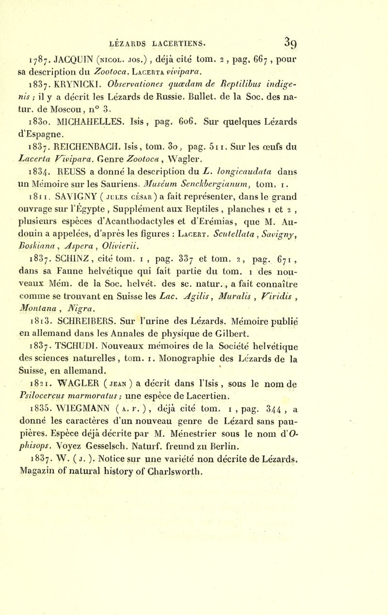 LÉZARDS LACERTIENS. OQ 1787. JAGQUIN (nicol. jos.) , déjà cité tom. 2 , pag, 667 , pour sa description du Zootoca. Lacerta vivipara. 1837. KRYNICKI. Observation.es quœdam de Reptilibus indige- nts ; il y a décrit les Lézards de Russie. Bullet. de la Soc. des na- tur. de Moscou, n° 3, i83o. M1CHAHELLES. Isis, pag. 606. Sur quelques Lézards d’Espagne. 1837. REICHENBACH. Isis, tom. 3o, pag. 5n. Sur les œufs du Lacerta Vivipara. Genre Zootoca , Wagler. 1834. REUSS a donné la description du L. longicaudata dans un Mémoire sur les Sauriens. Muséum Senckbergianum, tom, 1. 1811. SAVIGNY ( jules césar) a fait représenter, dans le grand ouvrage sur l’Egypte , Supplément aux Reptiles , planches 1 et 2 , plusieurs espèces d’Acanthodactyles et d’Erémias, que M. Au- douin a appelées, d’après les figures : Lacert. Scutellata , Savignyt Boskiana , Espéra , Olivierii. 1837. SCHINZ, cité tom. 1 , pag. 337 et tom. 2, pag. 671, dans sa Faune helvétique qui fait partie du tom. 1 des nou- veaux Mém. de la Soc, helvét. des sc. natur., a fait connaître comme se trouvant en Suisse les Lac. Agilis, Muralis , Viridis , Montana , Nigra. i8i3. SGHREIBERS. Sur l’urine des Lézards. Mémoire publié en allemand dans les Annales de physique de Gilbert. 1837. TSCHUDI. Nouveaux mémoires de la Société helvétique des sciences naturelles, tom. 1. Monographie des Lézards de la Suisse, en allemand. 1821. WAGLER (jean) a décrit dans l’Isis , sous le nom de Psilocercus marmoratus ; une espèce de Lacertien. 1835. WIEGMANN ( a. f. ), déjà cité tom. 1 , pag. 344 , a donné les caractères d’un nouveau genre de Lézard sans pau- pières. Espèce déjà décrite par M. Ménestrier sous le nom d’O- phisops. Voyez Gesselsch. Naturf. freund zu Berlin. 1837. W. ( j. ). Notice sur une variété non décrite de Lézards. Magazin of natural history of Charlsworth.