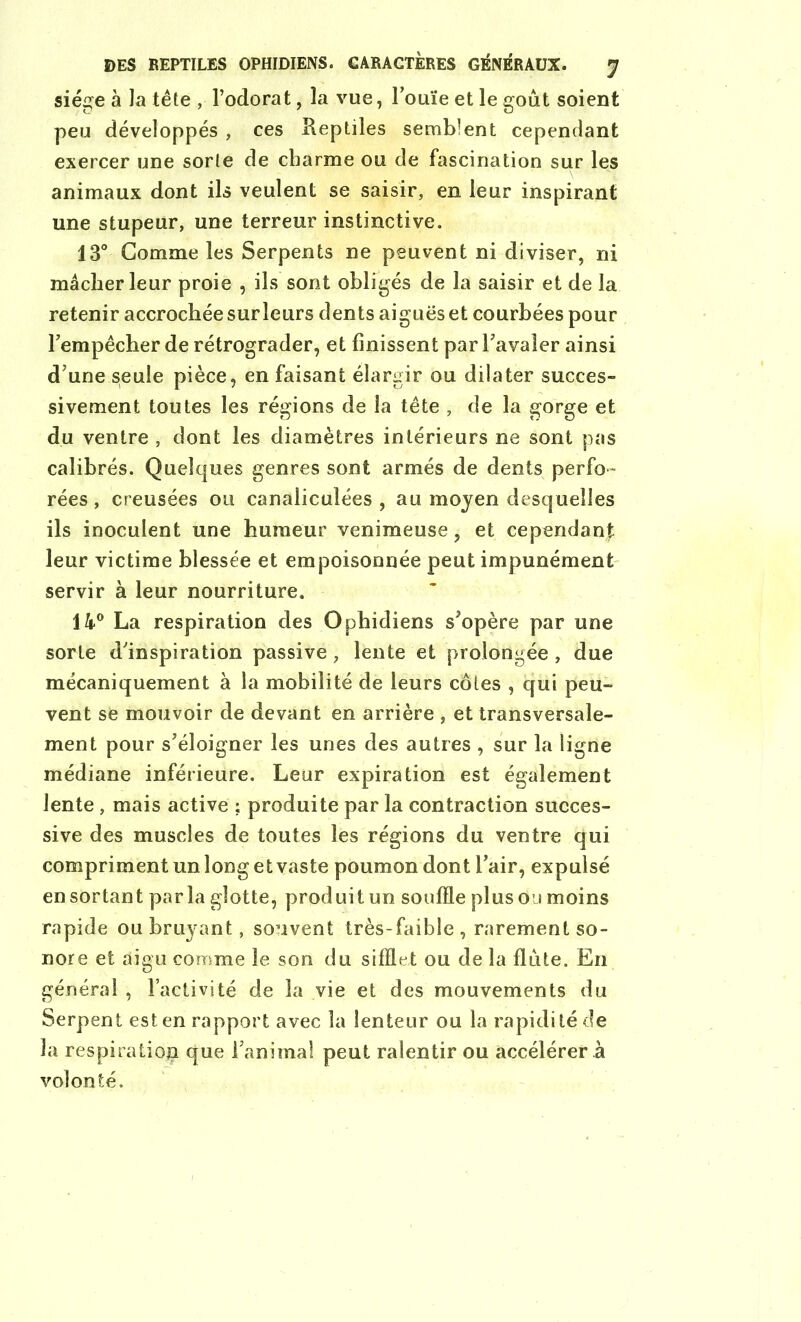 siège à la tête , l’odorat, la vue, l’ouïe et le goût soient peu développés , ces Reptiles semblent cependant exercer une sorte de charme ou de fascination sur les animaux dont ils veulent se saisir, en leur inspirant une stupeur, une terreur instinctive. 13° Gomme les Serpents ne peuvent ni diviser, ni mâcher leur proie , ils sont obligés de la saisir et de la retenir accrochée sur leurs dents aiguës et courbées pour l’empêcher de rétrograder, et finissent par l’avaler ainsi d’une seule pièce, en faisant élargir ou dilater succes- sivement toutes les régions de la tête , de la gorge et du ventre , dont les diamètres intérieurs ne sont pas calibrés. Quelques genres sont armés de dents perfo- rées , creusées ou canaliculées , au moyen desquelles ils inoculent une humeur venimeuse, et cependant leur victime blessée et empoisonnée peut impunément servir à leur nourriture. 14° La respiration des Ophidiens s’opère par une sorte d’inspiration passive, lente et prolongée , due mécaniquement à la mobilité de leurs côtes , qui peu- vent se mouvoir de devant en arrière , et transversale- ment pour s’éloigner les unes des autres , sur la ligne médiane inférieure. Leur expiration est également lente, mais active ; produite par la contraction succes- sive des muscles de toutes les régions du ventre qui compriment un long et vaste poumon dont l’air, expulsé en sortant parla glotte, produit un souffle plus ou moins rapide ou bruyant, souvent très-faible, rarement so- nore et aigu comme le son du sifflet ou de la flûte. En général , l’activité de la vie et des mouvements du Serpent est en rapport avec la lenteur ou la rapidité de la respiration que l’anima! peut ralentir ou accélérer à volonté.