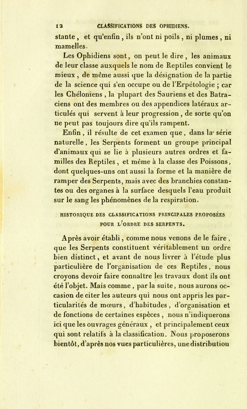 stante , et qu’enfin , ils n’ont ni poils , ni plumes , ni mamelles. Les Ophidiens sont, on peut le dire , les animaux de leur classe auxquels le nom de Reptiles convient le mieux , de même aussi que la désignation de la partie de la science qui s’en occupe ou de l’Erpétologie ; car les Chéloniens , la plupart des Sauriens et des Batra- ciens ont des membres ou des appendices latéraux ar- ticulés qui servent à leur progression , de sorte qu’on ne peut pas toujours dire qu’ils rampent. Enfin , il résulte de cet examen que, dans la- série naturelle, les Serpents forment un groupe principal d’animaux qui se lie à plusieurs autres ordres et fa- milles des Reptiles , et même à la classe des Poissons, dont quelques-uns ont aussi la forme et la manière de ramper des Serpents, mais avec des branchies constan- tes ou des organes à la surface desquels l’eau produit sur le sang les phénomènes de la respiration. HISTORIQUE DES CLASSIFICATIONS PRINCIPALES PROPOSÉES POUR L'ORDRE DES SERPENTS. Après avoir établi, comme nous venons de le faire , que les Serpents constituent véritablement un ordre bien distinct, et avant de nous livrer à l’étude plus particulière de l’organisation de ces Reptiles, nous croyons devoir faire connaître les travaux dont ils ont été l’objet. Mais comme , par la suite, nous aurons oc- casion de citer les auteurs qui nous ont appris les par- ticularités de mœurs, d’habitudes , d’organisation et de fonctions de certaines espèces , nous n’indiquerons ici que les ouvrages généraux , et principalement ceux qui sont relatifs à la classification. Nous proposerons bientôt, d’après nos vues particulières, une distribution