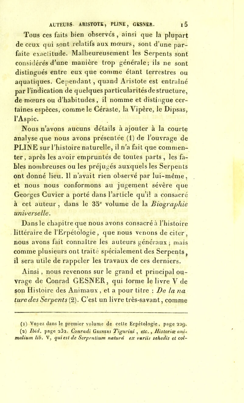 Tous ces faits bien observes , ainsi que la plupart de ceux qui sont relatifs aux mœurs, sont d’une par- faite exactitude. Malheureusement les Serpents sont considérés d’une manière trop générale; ils ne sont distingués entre eux que comme étant terrestres ou aquatiques. Cependant, quand Aristote est entraîné par l’indication de quelques particularités de structure, de mœurs ou d’habitudes , il nomme et distingue cer- taines espèces, comme le Céraste, la Vipère, le Dipsas, l’Aspic. Nous n’avons aucuns détails à ajouter à la courte analyse que nous avons présentée (1) de l’ouvrage de PLINE sur l’histoire naturelle, il n’a fait que commen- ter, après les avoir empruntés de toutes parts , les fa- bles nombreuses ou les préjugés auxquelles Serpents ont donné lieu. 11 n’avait rien observé par lui-même, et nous nous conformons au jugement sévère que Georges Cuvier a porté dans l’article qu’il a consacré à cet auteur , dans le 35e volume de la Biographie universelle. Dans le chapitre que nous avons consacré à l’histoire littéraire de l’Erpétologie, que nous venons de citer , nous avons fait connaître les auteurs généraux ; mais comme plusieurs ont traité spécialement des Serpents, il sera utile de rappeler les travaux de ces derniers. Ainsi, nous revenons sur le grand et principal ou- vrage de Conrad GESNER, qui forme le livre V de son Histoire des Animaux , et a pour titre : De la na turedes Serpents (2). C’est un livre très-savant, comme (1) Voyez dans le premier volume de cette Erpétologie, page 229. (2) Ibid, page 232. Conrad,i Gesneri Tigurini , etc. , Historien ani* malium lib. V, qui est de Serpentium naturd ex variis sehedis et col-