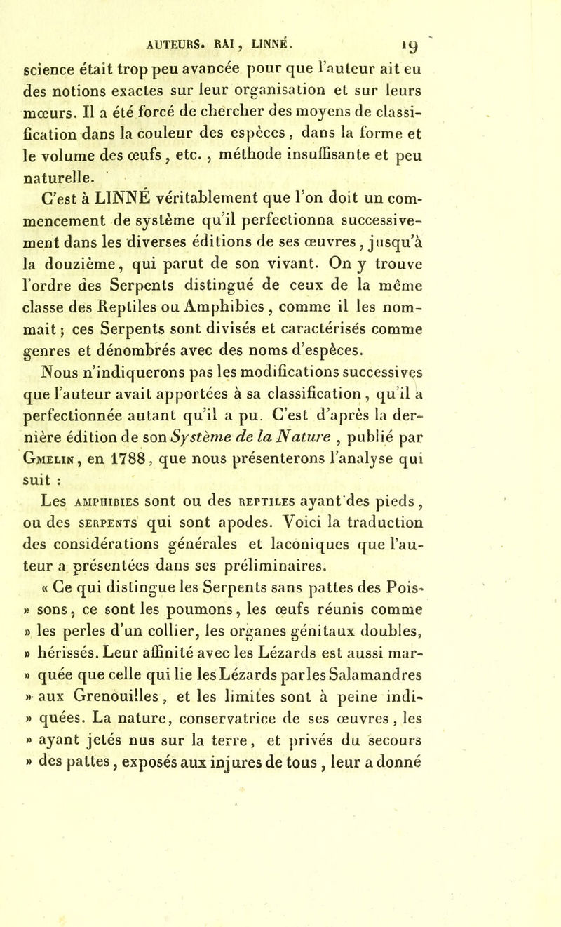 AUTEURS. RAI, LINNÉ. iy science était trop peu avancée pour que Fauteur ait eu des notions exactes sur leur organisation et sur leurs mœurs. Il a été forcé de chercher des moyens de classi- fication dans la couleur des espèces , dans la forme et le volume des œufs , etc. , méthode insuffisante et peu naturelle. C’est à LINNE véritablement que Ton doit un com- mencement de système qu’il perfectionna successive- ment dans les diverses éditions de ses œuvres , jusqu’à la douzième, qui parut de son vivant. On y trouve l’ordre des Serpents distingué de ceux de la même classe des Reptiles ou Amphibies , comme il les nom- mait ; ces Serpents sont divisés et caractérisés comme genres et dénombrés avec des noms d’espèces. Nous n’indiquerons pas les modifications successives que l’auteur avait apportées à sa classification , qu’il a perfectionnée autant qu’il a pu. C’est d’après la der- nière édition de son Système de la Nature , publié par Gmelin, en 1788, que nous présenterons l’analyse qui suit : Les amphibies sont ou des reptiles ayant des pieds, ou des serpents qui sont apodes. Voici la traduction des considérations générales et laconiques que fau- teur a présentées dans ses préliminaires. « Ce qui distingue les Serpents sans pattes des Pois- » sons, ce sont les poumons, les œufs réunis comme » les perles d’un collier, les organes génitaux doubles, » hérissés. Leur affinité avec les Lézards est aussi raar- » quée que celle qui lie les Lézards parles Salamandres » aux Grenouilles , et les limites sont à peine indi- » quées. La nature, conservatrice de ses œuvres, les » ayant jetés nus sur la terre, et privés du secours » des pattes, exposés aux injures de tous, leur a donné