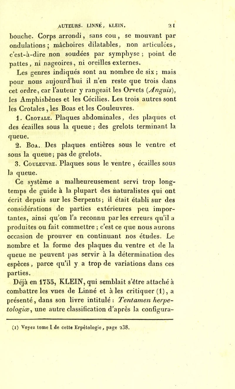 bouche. Corps arrondi, sans cou, se mouvant par ondulations; mâchoires dilatables, non articulées, c’est-à-dire non soudées par symphyse ; point de pattes, ni nageoires, ni oreilles externes. Les genres indiqués sont au nombre de six ; mais pour nous aujourd’hui il n’en reste que trois dans cet ordre, car Fauteur y rangeait les Orvets (.Anguis), les Amphisbènes et les Cécilies. Les trois autres sont les Crotales , les Boas et les Couleuvres. 1. Crotale. Plaques abdominales, des plaques et des écailles sous la queue ; des grelots terminant la queue. 2. Boa. Des plaques entières sous le ventre et sous la queue; pas de grelots. 3. Couleuvre. Plaques sous le ventre , écailles sous la queue. Ce système a malheureusement servi trop long- temps de guide à la plupart des naturalistes qui ont écrit depuis sur les Serpents; il était établi sur des considérations de parties extérieures peu impor- tantes, ainsi qu’on l’a reconnu parles erreurs qu’il a produites ou fait commettre ; c’est ce que nous aurons occasion de prouver en continuant nos études. Le nombre et la forme des plaques du ventre et de la queue ne peuvent pas servir à la détermination des espèces, parce qu’il y a trop de variations dans ces parties. Déjà en 1755, KLEIN, qui semblait s’étre attaché à combattre les vues de Linné et à les critiquer (1), a présenté, dans son livre intitulé : Tentamen herpe- tologiœ, une autre classification d’après la configura- (i) Voyez tome I de cette Erpétologie, page 238.