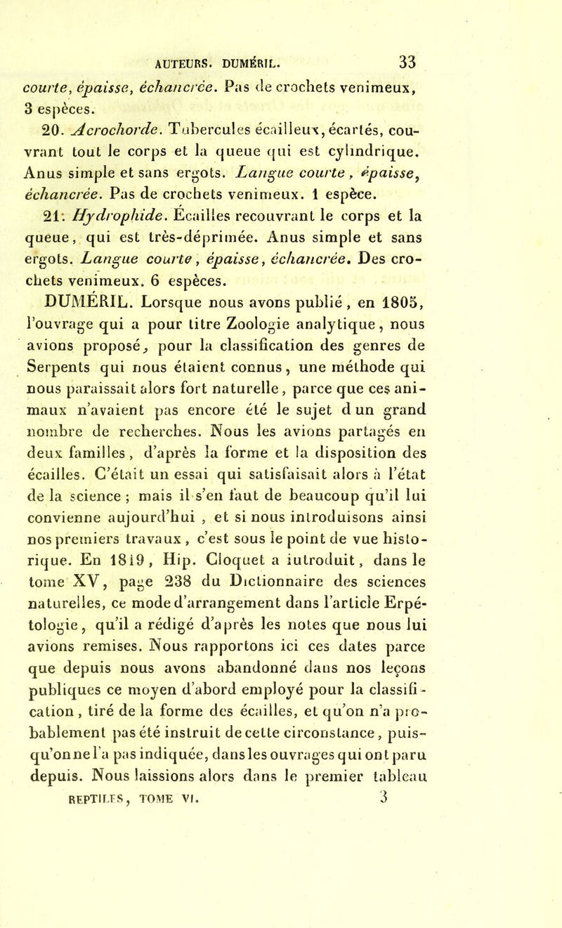 courte, épaisset échancrée. Pas de crochets venimeux, 3 espèces. 20. Acrochorde. Tubercules écailleux, écartés, cou- vrant tout le corps et la queue qui est cylindrique. Anus simple et sans ergots. Langue courte , épaisse, échancrée. Pas de crochets venimeux. 1 espèce. 21*. Hydrophide. Ecailles recouvrant le corps et la queue, qui est très-déprimée. Anus simple et sans ergots. Langue courte, épaisse, échancrée. Des cro- chets venimeux. 6 espèces. DUMERIL. Lorsque nous avons publié, en 1805, l’ouvrage qui a pour titre Zoologie analytique, nous avions proposé^ pour la classification des genres de Serpents qui nous étaient connus, une méthode qui nous paraissait alors fort naturelle, parce que ces ani- maux n’avaient pas encore été le sujet cl un grand nombre de recherches. Nous les avions partagés en deux familles, d’après la forme et la disposition des écailles. C’était un essai qui satisfaisait alors à l’état de la science ; mais il s’en faut de beaucoup qu’il lui convienne aujourd’hui , et si nous introduisons ainsi nos premiers travaux , c’est sous le point de vue histo- rique. En 1819, Hip. Cioquet a iulroduit, dans le tome XV, page 238 du Dictionnaire des sciences naturelles, ce mode d’arrangement dans l’article Erpé- tologie , qu’il a rédigé d’après les notes que nous lui avions remises. Nous rapportons ici ces dates parce que depuis nous avons abandonné dans nos leçons publiques ce moyen d’abord employé pour la classifi- cation , tiré de la forme des écailles, et qu’on n’a pro- bablement pas été instruit de cette circonstance , puis- qu’on ne la pas indiquée, dansles ouvrages qui ontparu depuis. Nous laissions alors dans le premier tableau reptiles, tome Vf. 3