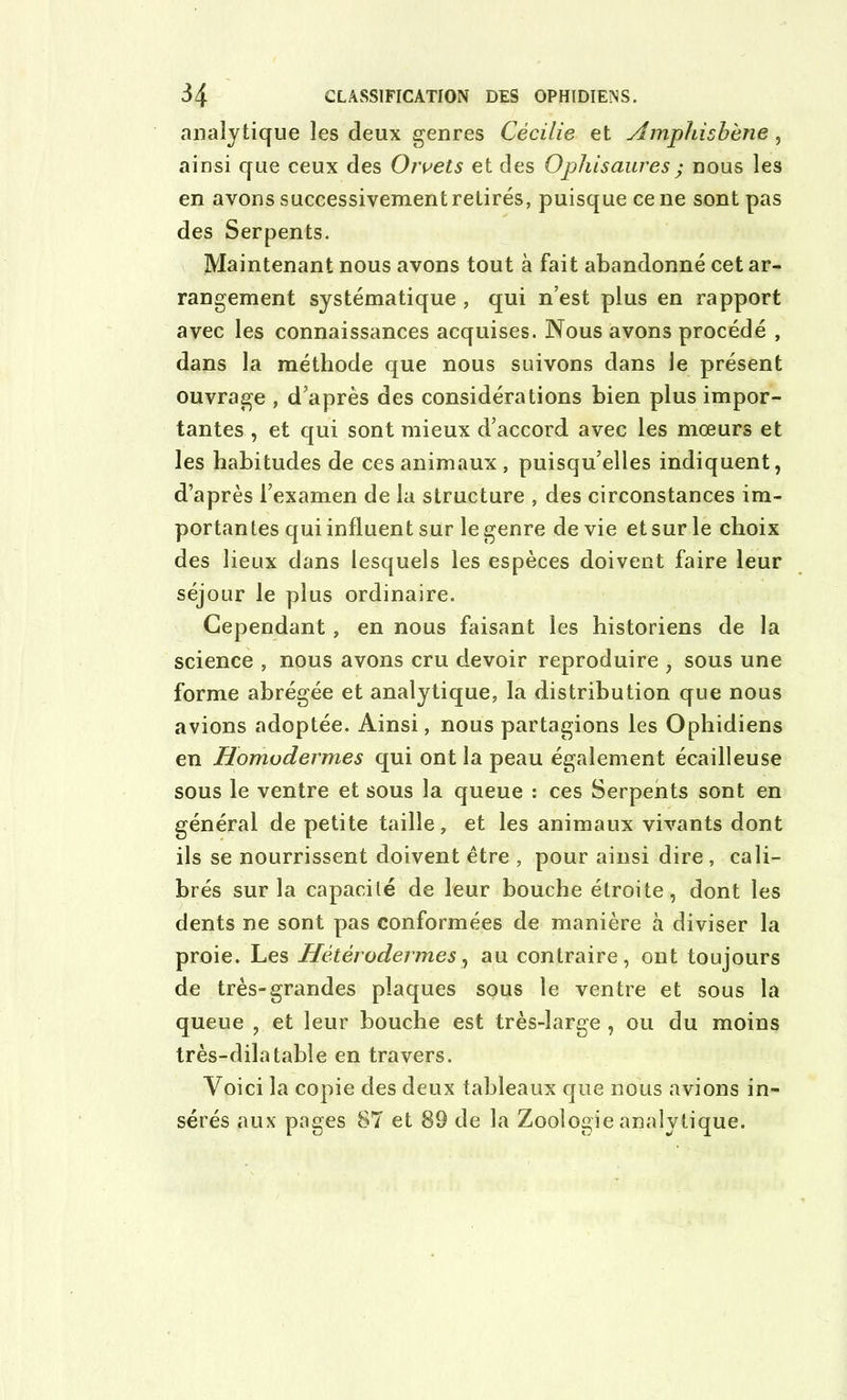 analytique les deux genres Cécilie et Amphisbène, ainsi que ceux des Orvets et des Opliisaures; nous les en avons successivement retirés, puisque ce ne sont pas des Serpents. Maintenant nous avons tout à fait abandonné cet ar- rangement systématique , qui n’est plus en rapport avec les connaissances acquises. Nous avons procédé , dans la méthode que nous suivons dans le présent ouvrage , d’après des considérations bien plus impor- tantes , et qui sont mieux d’accord avec les mœurs et les habitudes de ces animaux , puisqu’elles indiquent, d’après l’examen de la structure , des circonstances im- portantes qui influent sur le genre de vie et sur le choix des lieux dans lesquels les espèces doivent faire leur séjour le plus ordinaire. Cependant, en nous faisant les historiens de la science , nous avons cru devoir reproduire , sous une forme abrégée et analytique, la distribution que nous avions adoptée. Ainsi, nous partagions les Ophidiens en Homudermes qui ont la peau également écailleuse sous le ventre et sous la queue : ces Serpents sont en général de petite taille, et les animaux vivants dont ils se nourrissent doivent être , pour ainsi dire , cali- brés sur la capacité de leur bouche étroite, dont les dents ne sont pas conformées de manière à diviser la proie. Les Hétérodermes, au contraire, ont toujours de très-grandes plaques sous le ventre et sous la queue , et leur bouche est très-large , ou du moins très-dilatable en travers. Voici la copie des deux tableaux que nous avions in- sérés aux pages 87 et 89 de la Zoologie analytique.