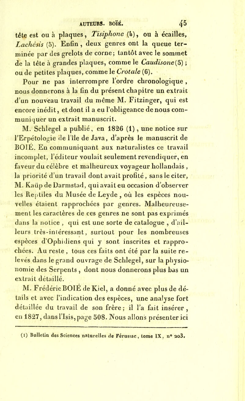 AUTEURS. BOÏÉ. 4^ tête est ou à plaques, Tisiphone (k), ou à écailles, Lachésis (5). Enfin , deux genres ont la queue ter- minée par des grelots de corne ; tantôt avec le sommet de la tête à grandes plaques, comme le Caudisone{5) ; ou de petites plaques, comme le Crotale (G). Pour ne pas interrompre l’ordre chronologique , nous donnerons à la fin du présent chapitre un extrait d’un nouveau travail du même M. Fitzinger, qui est encore inédit, et dont il a eu l’obligeance de nous com- muniquer un extrait manuscrit. M. Schlegel a publié, en 1826 (1), une notice sur l’Erpétologie de File de Java, d’après le manuscrit de BOIE. En communiquaht aux naturalistes ce travail incomplet, l’éditeur voulait seulement revendiquer, en faveur du célèbre et malheureux voyageur hollandais , la priorité d’un travail dont avait profité, sans le citer, M. Kaüp de Darmstad, qui avait eu occasion d’observer les Reptiles du Musée de Leyde , où les espèces nou- velles étaient rapprochées par genres. Malheureuse- ment les caractères de ces genres ne sont pas exprimés dans la notice , qui est une sorte de catalogue , d’ail- leurs très-inléressant, surtout pour les nombreuses espèces d’Ophidiens qui y sont inscrites et rappro- chées. Au reste , tous ces faits ont été par la suite re- levés dans le grand ouvrage de Schlegel, sur la physio- nomie des Serpents , dont nous donnerons plus bas un extrait détaillé. M. Frédéric BOTE de Kieî, a donné avec plus de dé- tails et avec l’indication des espèces, une analyse fort détaillée du travail de son frère; il l’a fait insérer, en 1827, dans l’Isis, page 508. Nous allons présenter ici (i) Bulletin des Sciences naturelles de Férussac, tome IX , n° ao3«